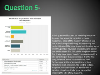In this question I focused on analysing important
features that would be consisted in music
magazines. Most of the majority of viewers said
that a music magazine having an interesting and
catchy title would be most important. I mainly agree
with this point as having an interesting and catchy
title would mean that fans of the magazine would
find it way more easier to catch a magazine with a
title consisting of those qualities as it is the first
thing someone would subconsciously read.
Furthermore a title of a magazine acts like a
handshake in an interview. We tend to judge a
magazine massively based on its title which
highlights how I must take great care whilst
choosing the title of my magazine.
 