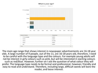 The main age range that shows interest in newspaper advertisements are 16-18 year
olds. A large number of 9 people, out of the 11, are 16-18 years old, therefore, I need
to be careful with the language type and the colours. For example young adults will
not be interest in girly colours such as pink, but will be interested in exciting colours
such as red/blue. However, further on I ask the question of what colour they will
prefer. The language type needs to be formal and professional, however, friendly and
easy to read and understand. Therefore, including large, difficult words will bore the
reader, and loose interest.
 