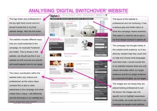 ANALYSING ‘DIGITAL SWITCHOVER’ WEBSITE
The logo looks very professional in                    The layout of the website is
the top right hand corner and so I                     professional and not confusing, it has
should include this in my final                        a serious grey and white colour to
website design. Also the font looks                    show the campaign means business.
representable and mature to fit in                     This wasn’t in mind for me to use in
with website includes different ways
The the campaign and its website.                      my final design however it seems all
how you could subscribe to the                         right to include.
                                                       The campaign has thought wisely of
campaign, for example Facebook
                                                       the outside world audience, so if any
and twitter. This is shown in the
                                                       ethnicity needed help they could click
website, we should use this in our
                                                       on help and choose what languages
website as both sources are popular
                                                       suits them best. I would include this
and would appeal more to our target
                                                       in my website however there are only
audience, also raise awareness
                                                       certain ethnicities within our target
within our coordination within the
The colourtarget audience.
                                                       audience and all our target audience
website looks very mature and
                                                       do understand English, as our target
professional, as the colour stays
                                                       audience is CCC school.
                                                       The images are not messy they are
constant this is also to raise
                                                       placed looking professional to suit
awareness to the campaign and what
                                                       the layout, the images use one
makes them unique. I will differently
                                                       specific icon to highlight awareness
use this technique in our website as it
                                                       to the public, we could use this in our
raises awareness and doesn’t
     Michael McCauley
                                                       campaign as people could address
confuse the public who we are!
                                                       us by our mascot.
 