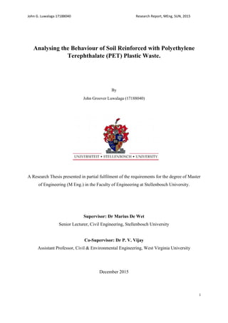 John G. Luwalaga 17188040 Research Report, MEng, SUN, 2015
i
Analysing the Behaviour of Soil Reinforced with Polyethylene
Terephthalate (PET) Plastic Waste.
By
John Groover Luwalaga (17188040)
A Research Thesis presented in partial fulfilment of the requirements for the degree of Master
of Engineering (M Eng.) in the Faculty of Engineering at Stellenbosch University.
Supervisor: Dr Marius De Wet
Senior Lecturer, Civil Engineering, Stellenbosch University
Co-Supervisor: Dr P. V. Vijay
Assistant Professor, Civil & Environmental Engineering, West Virginia University
December 2015
 