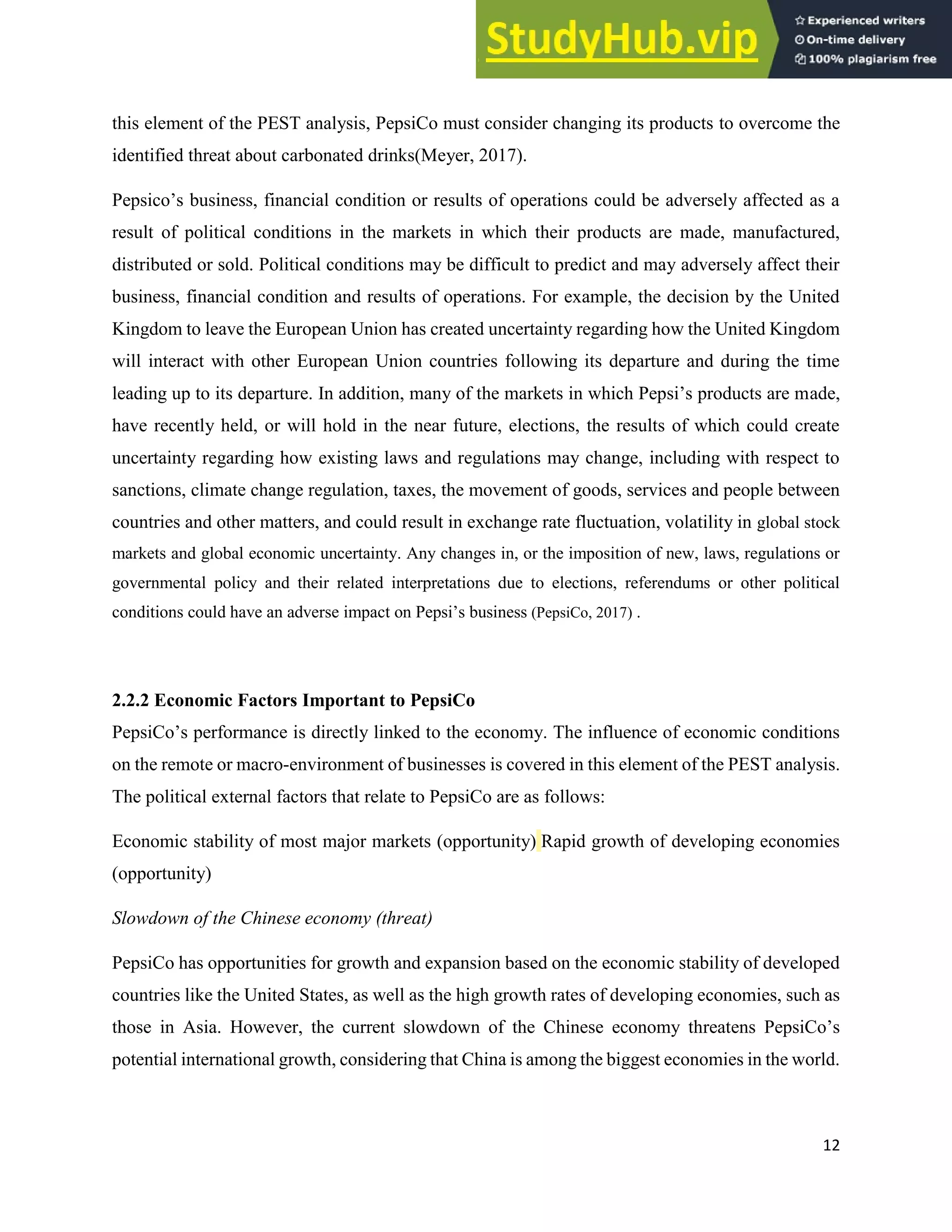12
this element of the PEST analysis, PepsiCo must consider changing its products to overcome the
identified threat about carbonated drinks(Meyer, 2017).
Pepsico’s business, financial condition or results of operations could be adversely affected as a
result of political conditions in the markets in which their products are made, manufactured,
distributed or sold. Political conditions may be difficult to predict and may adversely affect their
business, financial condition and results of operations. For example, the decision by the United
Kingdom to leave the European Union has created uncertainty regarding how the United Kingdom
will interact with other European Union countries following its departure and during the time
leading up to its departure. In addition, many of the markets in which Pepsi’s products are made,
have recently held, or will hold in the near future, elections, the results of which could create
uncertainty regarding how existing laws and regulations may change, including with respect to
sanctions, climate change regulation, taxes, the movement of goods, services and people between
countries and other matters, and could result in exchange rate fluctuation, volatility in global stock
markets and global economic uncertainty. Any changes in, or the imposition of new, laws, regulations or
governmental policy and their related interpretations due to elections, referendums or other political
conditions could have an adverse impact on Pepsi’s business (PepsiCo, 2017) .
2.2.2 Economic Factors Important to PepsiCo
PepsiCo’s performance is directly linked to the economy. The influence of economic conditions
on the remote or macro-environment of businesses is covered in this element of the PEST analysis.
The political external factors that relate to PepsiCo are as follows:
Economic stability of most major markets (opportunity) Rapid growth of developing economies
(opportunity)
Slowdown of the Chinese economy (threat)
PepsiCo has opportunities for growth and expansion based on the economic stability of developed
countries like the United States, as well as the high growth rates of developing economies, such as
those in Asia. However, the current slowdown of the Chinese economy threatens PepsiCo’s
potential international growth, considering that China is among the biggest economies in the world.
 