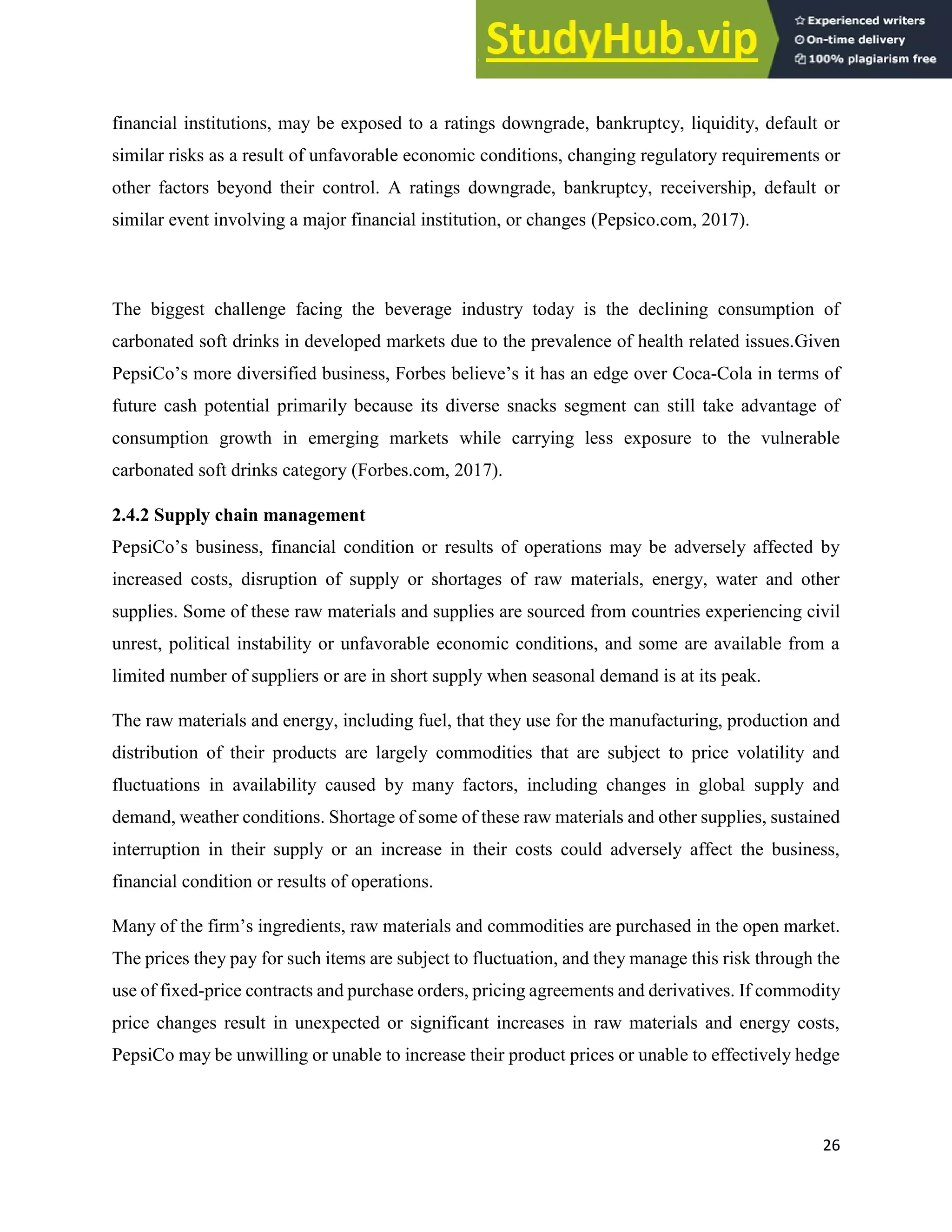 26
financial institutions, may be exposed to a ratings downgrade, bankruptcy, liquidity, default or
similar risks as a result of unfavorable economic conditions, changing regulatory requirements or
other factors beyond their control. A ratings downgrade, bankruptcy, receivership, default or
similar event involving a major financial institution, or changes (Pepsico.com, 2017).
The biggest challenge facing the beverage industry today is the declining consumption of
carbonated soft drinks in developed markets due to the prevalence of health related issues.Given
PepsiCo’s more diversified business, Forbes believe’s it has an edge over Coca-Cola in terms of
future cash potential primarily because its diverse snacks segment can still take advantage of
consumption growth in emerging markets while carrying less exposure to the vulnerable
carbonated soft drinks category (Forbes.com, 2017).
2.4.2 Supply chain management
PepsiCo’s business, financial condition or results of operations may be adversely affected by
increased costs, disruption of supply or shortages of raw materials, energy, water and other
supplies. Some of these raw materials and supplies are sourced from countries experiencing civil
unrest, political instability or unfavorable economic conditions, and some are available from a
limited number of suppliers or are in short supply when seasonal demand is at its peak.
The raw materials and energy, including fuel, that they use for the manufacturing, production and
distribution of their products are largely commodities that are subject to price volatility and
fluctuations in availability caused by many factors, including changes in global supply and
demand, weather conditions. Shortage of some of these raw materials and other supplies, sustained
interruption in their supply or an increase in their costs could adversely affect the business,
financial condition or results of operations.
Many of the firm’s ingredients, raw materials and commodities are purchased in the open market.
The prices they pay for such items are subject to fluctuation, and they manage this risk through the
use of fixed-price contracts and purchase orders, pricing agreements and derivatives. If commodity
price changes result in unexpected or significant increases in raw materials and energy costs,
PepsiCo may be unwilling or unable to increase their product prices or unable to effectively hedge
 