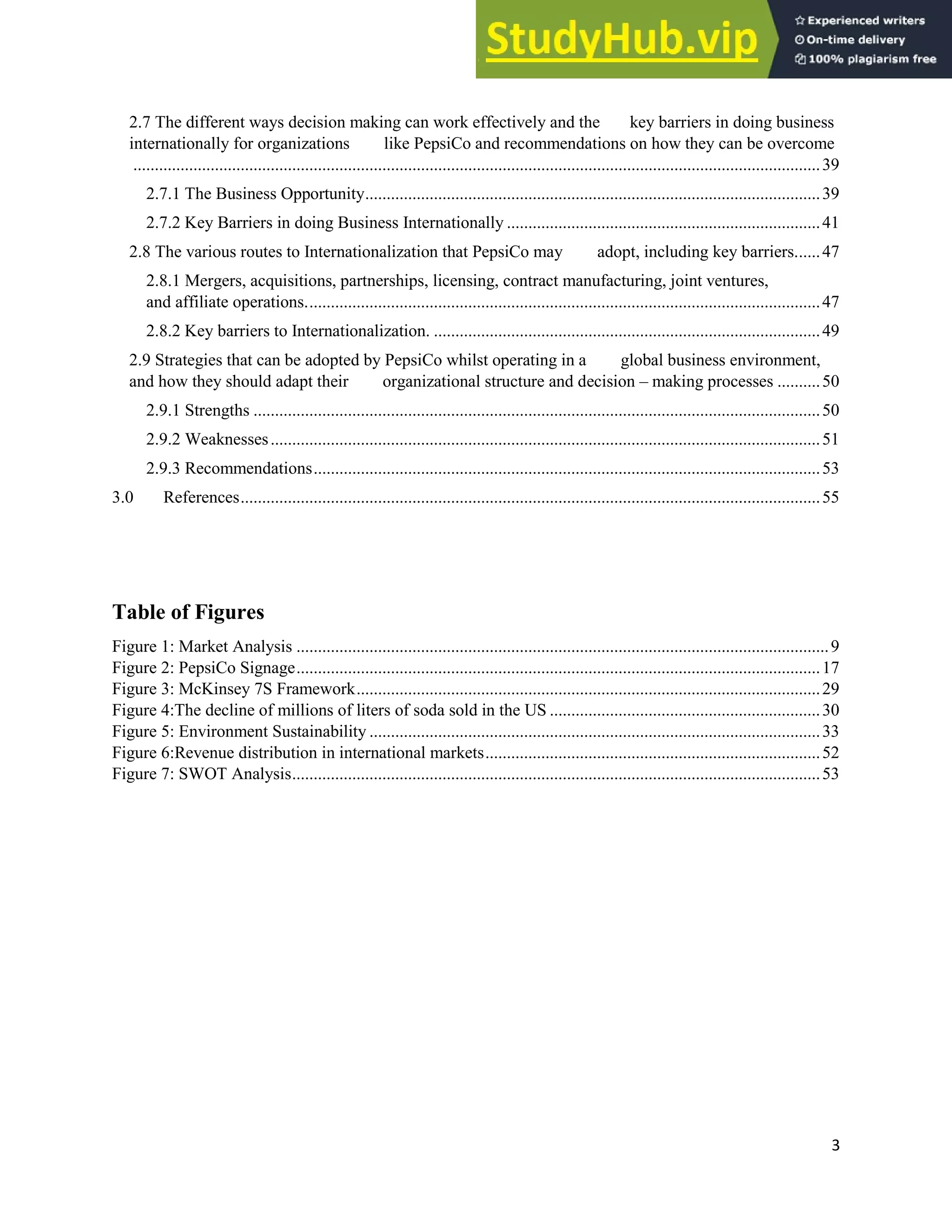 3
2.7 The different ways decision making can work effectively and the key barriers in doing business
internationally for organizations like PepsiCo and recommendations on how they can be overcome
................................................................................................................................................................39
2.7.1 The Business Opportunity..........................................................................................................39
2.7.2 Key Barriers in doing Business Internationally .........................................................................41
2.8 The various routes to Internationalization that PepsiCo may adopt, including key barriers......47
2.8.1 Mergers, acquisitions, partnerships, licensing, contract manufacturing, joint ventures,
and affiliate operations........................................................................................................................47
2.8.2 Key barriers to Internationalization. ..........................................................................................49
2.9 Strategies that can be adopted by PepsiCo whilst operating in a global business environment,
and how they should adapt their organizational structure and decision – making processes ..........50
2.9.1 Strengths ....................................................................................................................................50
2.9.2 Weaknesses................................................................................................................................51
2.9.3 Recommendations......................................................................................................................53
3.0 References.......................................................................................................................................55
Table of Figures
Figure 1: Market Analysis ............................................................................................................................9
Figure 2: PepsiCo Signage..........................................................................................................................17
Figure 3: McKinsey 7S Framework............................................................................................................29
Figure 4:The decline of millions of liters of soda sold in the US ...............................................................30
Figure 5: Environment Sustainability .........................................................................................................33
Figure 6:Revenue distribution in international markets..............................................................................52
Figure 7: SWOT Analysis...........................................................................................................................53
 