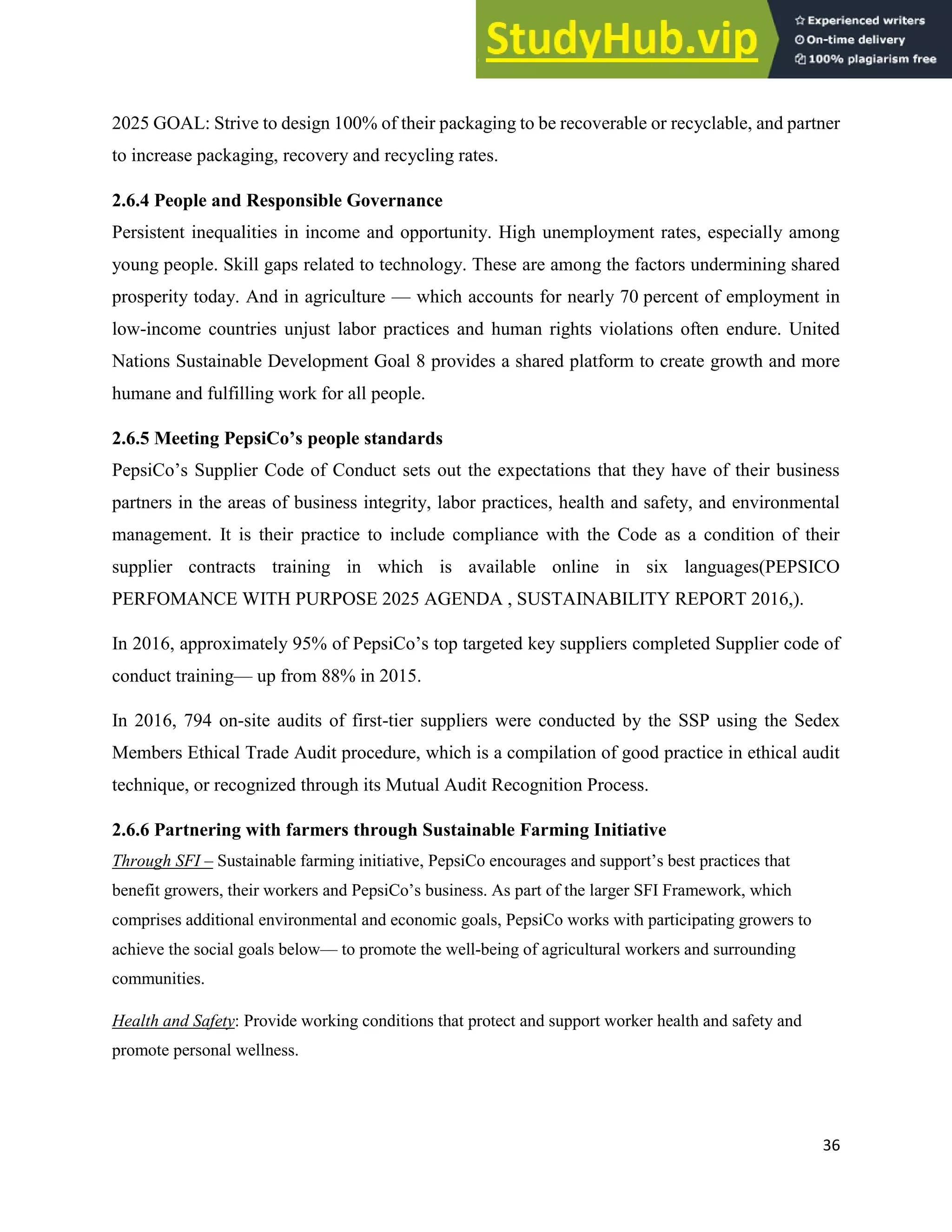 36
2025 GOAL: Strive to design 100% of their packaging to be recoverable or recyclable, and partner
to increase packaging, recovery and recycling rates.
2.6.4 People and Responsible Governance
Persistent inequalities in income and opportunity. High unemployment rates, especially among
young people. Skill gaps related to technology. These are among the factors undermining shared
prosperity today. And in agriculture — which accounts for nearly 70 percent of employment in
low-income countries unjust labor practices and human rights violations often endure. United
Nations Sustainable Development Goal 8 provides a shared platform to create growth and more
humane and fulfilling work for all people.
2.6.5 Meeting PepsiCo’s people standards
PepsiCo’s Supplier Code of Conduct sets out the expectations that they have of their business
partners in the areas of business integrity, labor practices, health and safety, and environmental
management. It is their practice to include compliance with the Code as a condition of their
supplier contracts training in which is available online in six languages(PEPSICO
PERFOMANCE WITH PURPOSE 2025 AGENDA , SUSTAINABILITY REPORT 2016,).
In 2016, approximately 95% of PepsiCo’s top targeted key suppliers completed Supplier code of
conduct training— up from 88% in 2015.
In 2016, 794 on-site audits of first-tier suppliers were conducted by the SSP using the Sedex
Members Ethical Trade Audit procedure, which is a compilation of good practice in ethical audit
technique, or recognized through its Mutual Audit Recognition Process.
2.6.6 Partnering with farmers through Sustainable Farming Initiative
Through SFI – Sustainable farming initiative, PepsiCo encourages and support’s best practices that
benefit growers, their workers and PepsiCo’s business. As part of the larger SFI Framework, which
comprises additional environmental and economic goals, PepsiCo works with participating growers to
achieve the social goals below— to promote the well-being of agricultural workers and surrounding
communities.
Health and Safety: Provide working conditions that protect and support worker health and safety and
promote personal wellness.
 