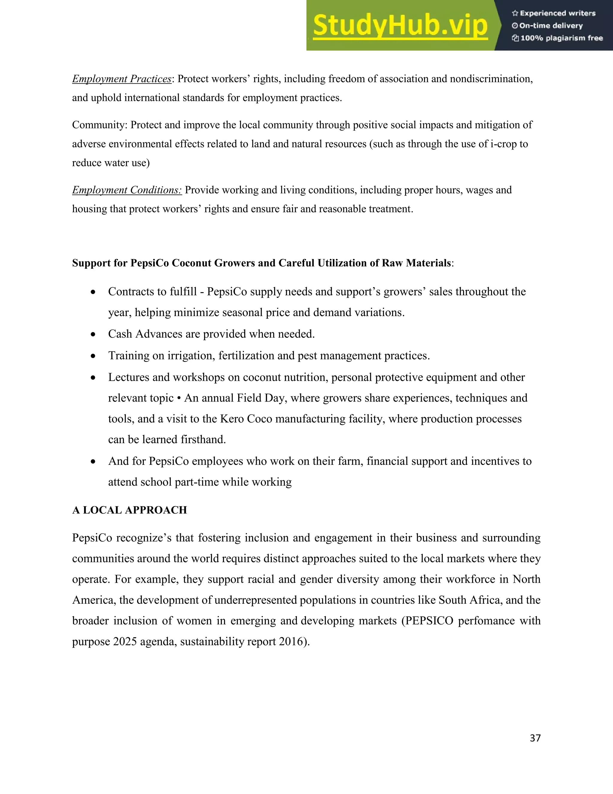37
Employment Practices: Protect workers’ rights, including freedom of association and nondiscrimination,
and uphold international standards for employment practices.
Community: Protect and improve the local community through positive social impacts and mitigation of
adverse environmental effects related to land and natural resources (such as through the use of i-crop to
reduce water use)
Employment Conditions: Provide working and living conditions, including proper hours, wages and
housing that protect workers’ rights and ensure fair and reasonable treatment.
Support for PepsiCo Coconut Growers and Careful Utilization of Raw Materials:
 Contracts to fulfill - PepsiCo supply needs and support’s growers’ sales throughout the
year, helping minimize seasonal price and demand variations.
 Cash Advances are provided when needed.
 Training on irrigation, fertilization and pest management practices.
 Lectures and workshops on coconut nutrition, personal protective equipment and other
relevant topic • An annual Field Day, where growers share experiences, techniques and
tools, and a visit to the Kero Coco manufacturing facility, where production processes
can be learned firsthand.
 And for PepsiCo employees who work on their farm, financial support and incentives to
attend school part-time while working
A LOCAL APPROACH
PepsiCo recognize’s that fostering inclusion and engagement in their business and surrounding
communities around the world requires distinct approaches suited to the local markets where they
operate. For example, they support racial and gender diversity among their workforce in North
America, the development of underrepresented populations in countries like South Africa, and the
broader inclusion of women in emerging and developing markets (PEPSICO perfomance with
purpose 2025 agenda, sustainability report 2016).
 