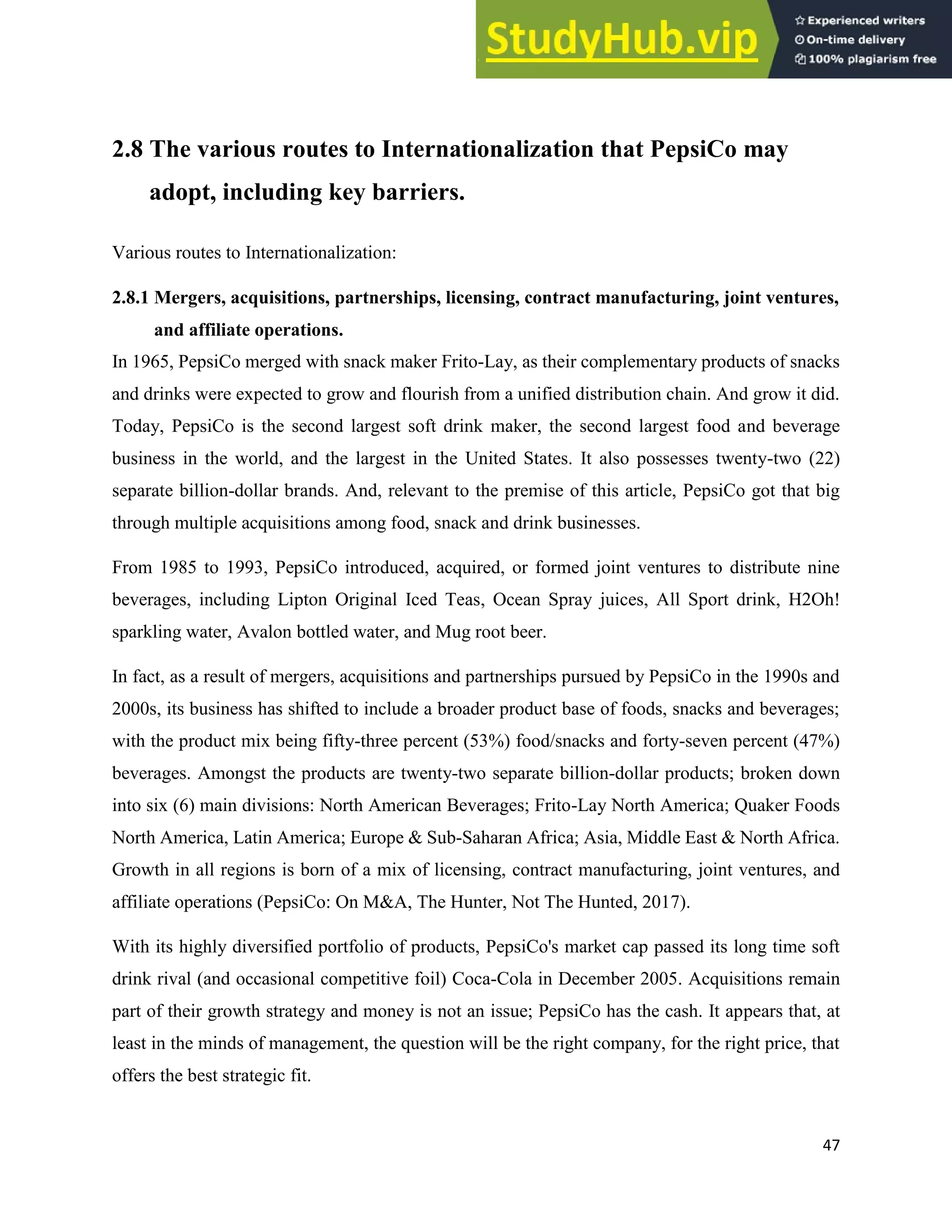 47
2.8 The various routes to Internationalization that PepsiCo may
adopt, including key barriers.
Various routes to Internationalization:
2.8.1 Mergers, acquisitions, partnerships, licensing, contract manufacturing, joint ventures,
and affiliate operations.
In 1965, PepsiCo merged with snack maker Frito-Lay, as their complementary products of snacks
and drinks were expected to grow and flourish from a unified distribution chain. And grow it did.
Today, PepsiCo is the second largest soft drink maker, the second largest food and beverage
business in the world, and the largest in the United States. It also possesses twenty-two (22)
separate billion-dollar brands. And, relevant to the premise of this article, PepsiCo got that big
through multiple acquisitions among food, snack and drink businesses.
From 1985 to 1993, PepsiCo introduced, acquired, or formed joint ventures to distribute nine
beverages, including Lipton Original Iced Teas, Ocean Spray juices, All Sport drink, H2Oh!
sparkling water, Avalon bottled water, and Mug root beer.
In fact, as a result of mergers, acquisitions and partnerships pursued by PepsiCo in the 1990s and
2000s, its business has shifted to include a broader product base of foods, snacks and beverages;
with the product mix being fifty-three percent (53%) food/snacks and forty-seven percent (47%)
beverages. Amongst the products are twenty-two separate billion-dollar products; broken down
into six (6) main divisions: North American Beverages; Frito-Lay North America; Quaker Foods
North America, Latin America; Europe & Sub-Saharan Africa; Asia, Middle East & North Africa.
Growth in all regions is born of a mix of licensing, contract manufacturing, joint ventures, and
affiliate operations (PepsiCo: On M&A, The Hunter, Not The Hunted, 2017).
With its highly diversified portfolio of products, PepsiCo's market cap passed its long time soft
drink rival (and occasional competitive foil) Coca-Cola in December 2005. Acquisitions remain
part of their growth strategy and money is not an issue; PepsiCo has the cash. It appears that, at
least in the minds of management, the question will be the right company, for the right price, that
offers the best strategic fit.
 