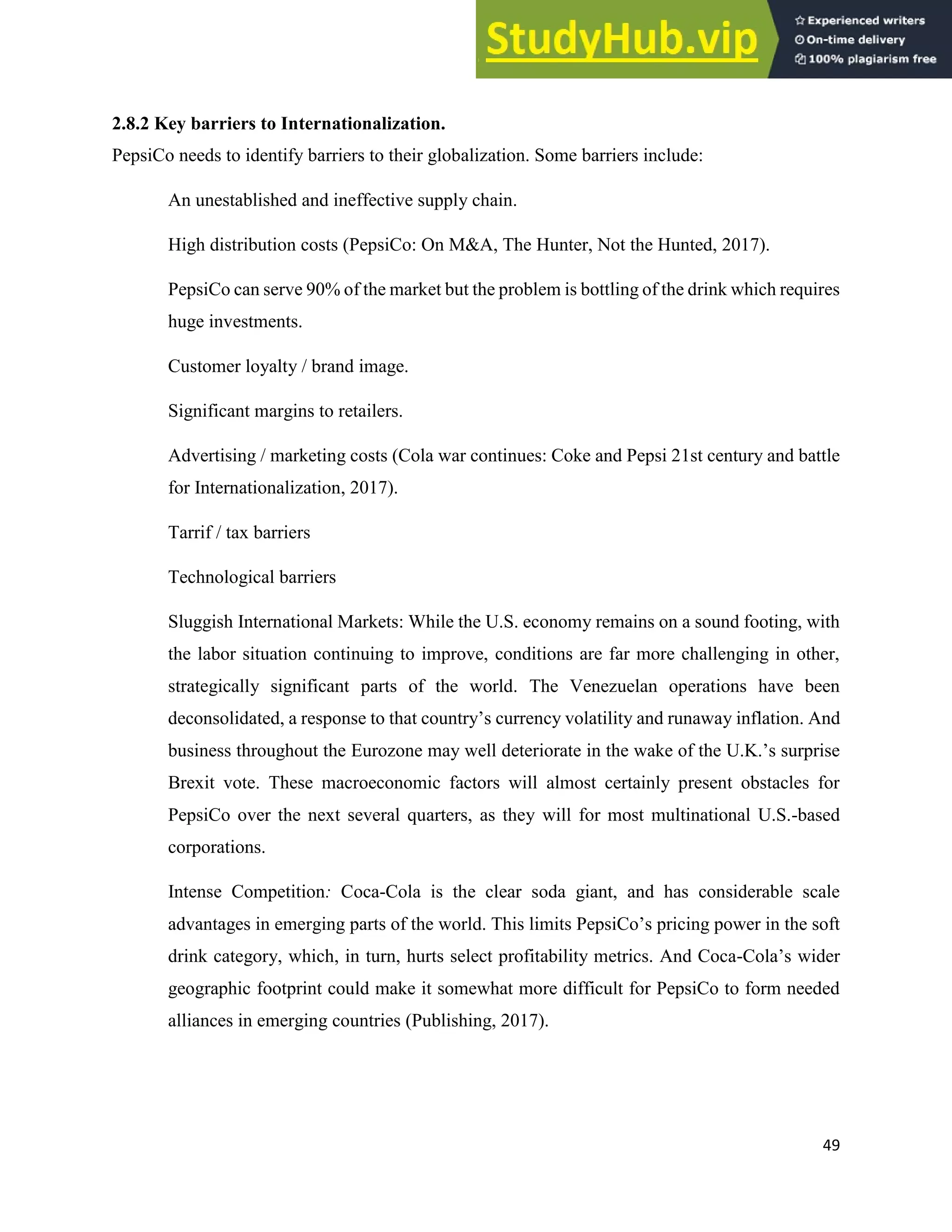 49
2.8.2 Key barriers to Internationalization.
PepsiCo needs to identify barriers to their globalization. Some barriers include:
An unestablished and ineffective supply chain.
High distribution costs (PepsiCo: On M&A, The Hunter, Not the Hunted, 2017).
PepsiCo can serve 90% of the market but the problem is bottling of the drink which requires
huge investments.
Customer loyalty / brand image.
Significant margins to retailers.
Advertising / marketing costs (Cola war continues: Coke and Pepsi 21st century and battle
for Internationalization, 2017).
Tarrif / tax barriers
Technological barriers
Sluggish International Markets: While the U.S. economy remains on a sound footing, with
the labor situation continuing to improve, conditions are far more challenging in other,
strategically significant parts of the world. The Venezuelan operations have been
deconsolidated, a response to that country’s currency volatility and runaway inflation. And
business throughout the Eurozone may well deteriorate in the wake of the U.K.’s surprise
Brexit vote. These macroeconomic factors will almost certainly present obstacles for
PepsiCo over the next several quarters, as they will for most multinational U.S.-based
corporations.
Intense Competition: Coca-Cola is the clear soda giant, and has considerable scale
advantages in emerging parts of the world. This limits PepsiCo’s pricing power in the soft
drink category, which, in turn, hurts select profitability metrics. And Coca-Cola’s wider
geographic footprint could make it somewhat more difficult for PepsiCo to form needed
alliances in emerging countries (Publishing, 2017).
 