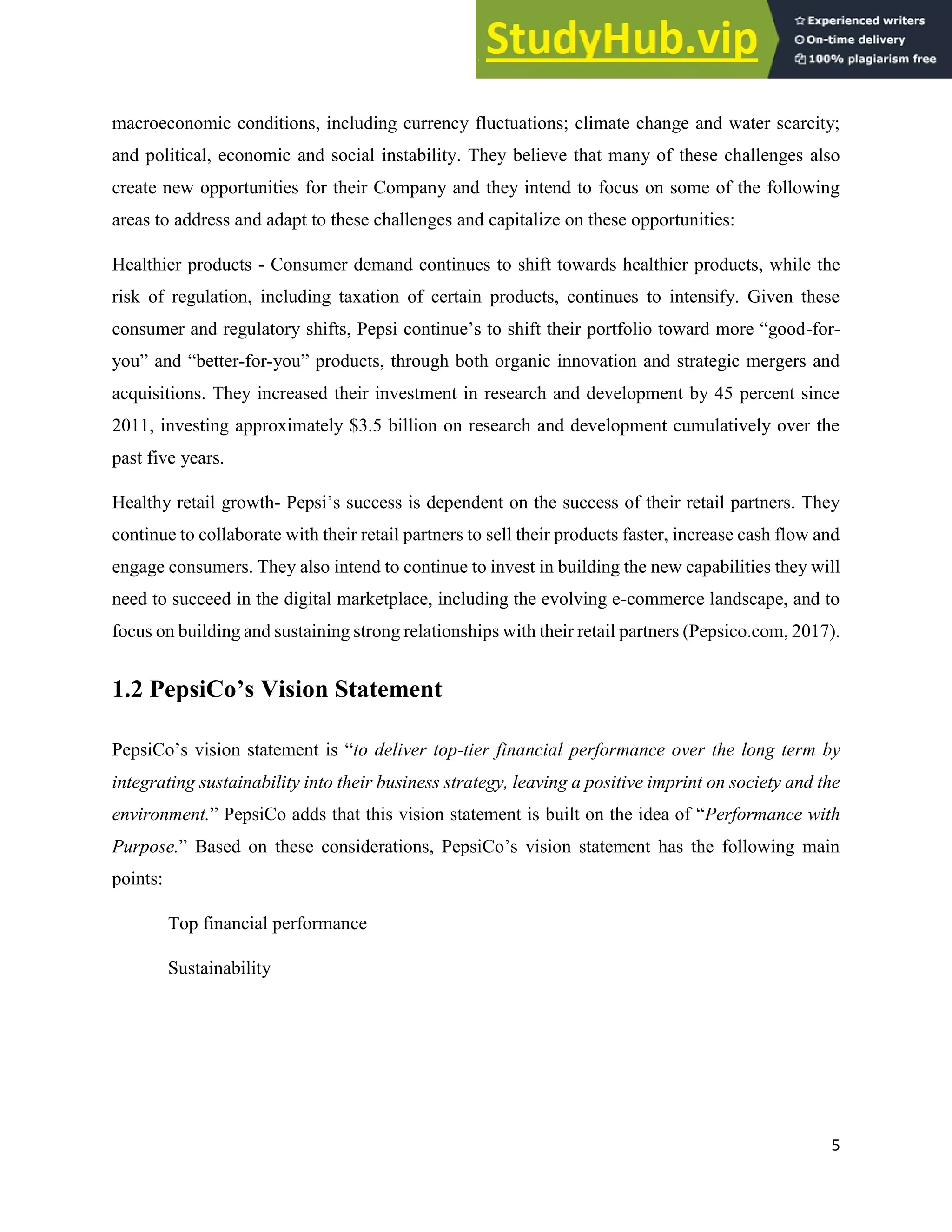 5
macroeconomic conditions, including currency fluctuations; climate change and water scarcity;
and political, economic and social instability. They believe that many of these challenges also
create new opportunities for their Company and they intend to focus on some of the following
areas to address and adapt to these challenges and capitalize on these opportunities:
Healthier products - Consumer demand continues to shift towards healthier products, while the
risk of regulation, including taxation of certain products, continues to intensify. Given these
consumer and regulatory shifts, Pepsi continue’s to shift their portfolio toward more “good-for-
you” and “better-for-you” products, through both organic innovation and strategic mergers and
acquisitions. They increased their investment in research and development by 45 percent since
2011, investing approximately $3.5 billion on research and development cumulatively over the
past five years.
Healthy retail growth- Pepsi’s success is dependent on the success of their retail partners. They
continue to collaborate with their retail partners to sell their products faster, increase cash flow and
engage consumers. They also intend to continue to invest in building the new capabilities they will
need to succeed in the digital marketplace, including the evolving e-commerce landscape, and to
focus on building and sustaining strong relationships with their retail partners (Pepsico.com, 2017).
1.2 PepsiCo’s Vision Statement
PepsiCo’s vision statement is “to deliver top-tier financial performance over the long term by
integrating sustainability into their business strategy, leaving a positive imprint on society and the
environment.” PepsiCo adds that this vision statement is built on the idea of “Performance with
Purpose.” Based on these considerations, PepsiCo’s vision statement has the following main
points:
Top financial performance
Sustainability
 