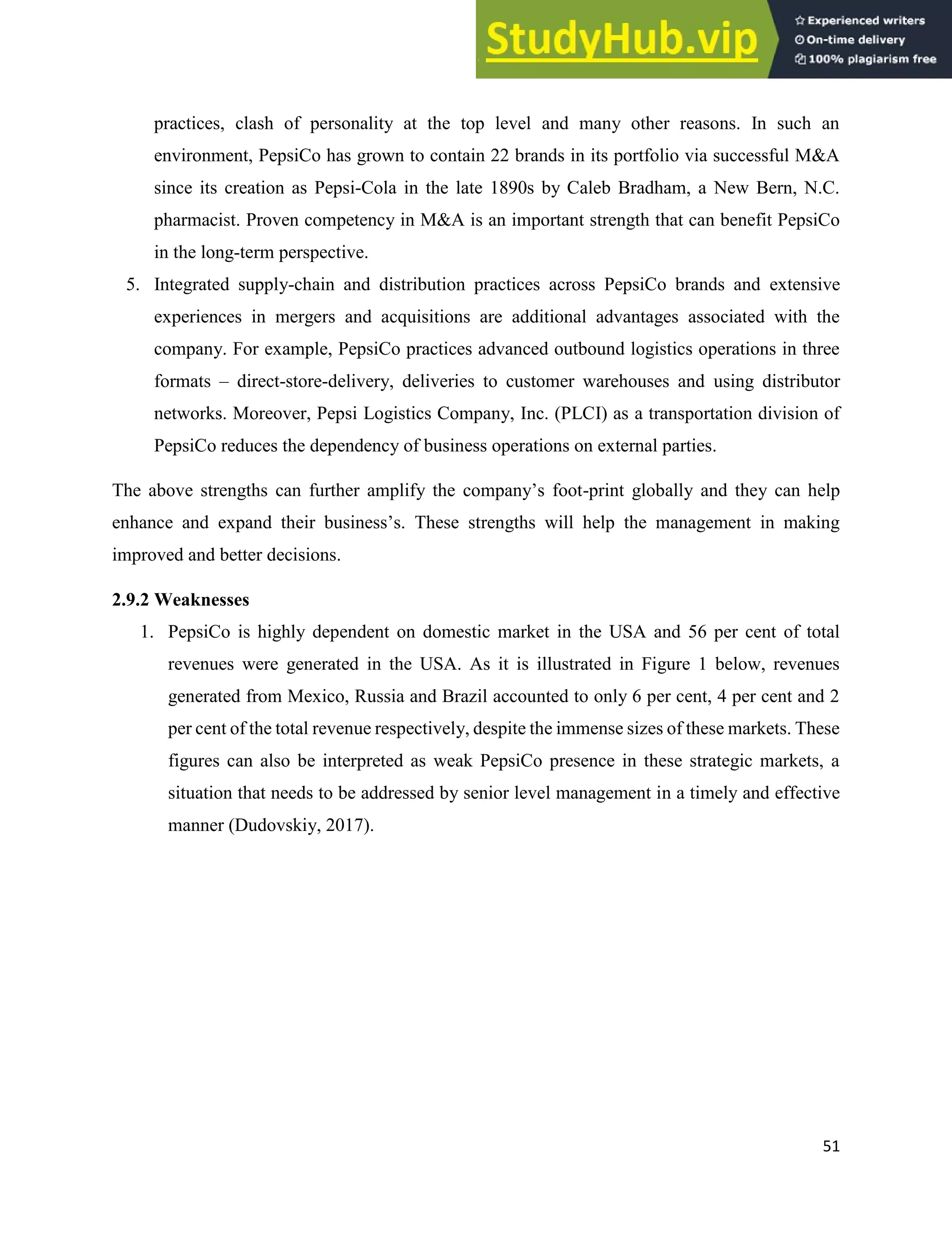 51
practices, clash of personality at the top level and many other reasons. In such an
environment, PepsiCo has grown to contain 22 brands in its portfolio via successful M&A
since its creation as Pepsi-Cola in the late 1890s by Caleb Bradham, a New Bern, N.C.
pharmacist. Proven competency in M&A is an important strength that can benefit PepsiCo
in the long-term perspective.
5. Integrated supply-chain and distribution practices across PepsiCo brands and extensive
experiences in mergers and acquisitions are additional advantages associated with the
company. For example, PepsiCo practices advanced outbound logistics operations in three
formats – direct-store-delivery, deliveries to customer warehouses and using distributor
networks. Moreover, Pepsi Logistics Company, Inc. (PLCI) as a transportation division of
PepsiCo reduces the dependency of business operations on external parties.
The above strengths can further amplify the company’s foot-print globally and they can help
enhance and expand their business’s. These strengths will help the management in making
improved and better decisions.
2.9.2 Weaknesses
1. PepsiCo is highly dependent on domestic market in the USA and 56 per cent of total
revenues were generated in the USA. As it is illustrated in Figure 1 below, revenues
generated from Mexico, Russia and Brazil accounted to only 6 per cent, 4 per cent and 2
per cent of the total revenue respectively, despite the immense sizes of these markets. These
figures can also be interpreted as weak PepsiCo presence in these strategic markets, a
situation that needs to be addressed by senior level management in a timely and effective
manner (Dudovskiy, 2017).
 