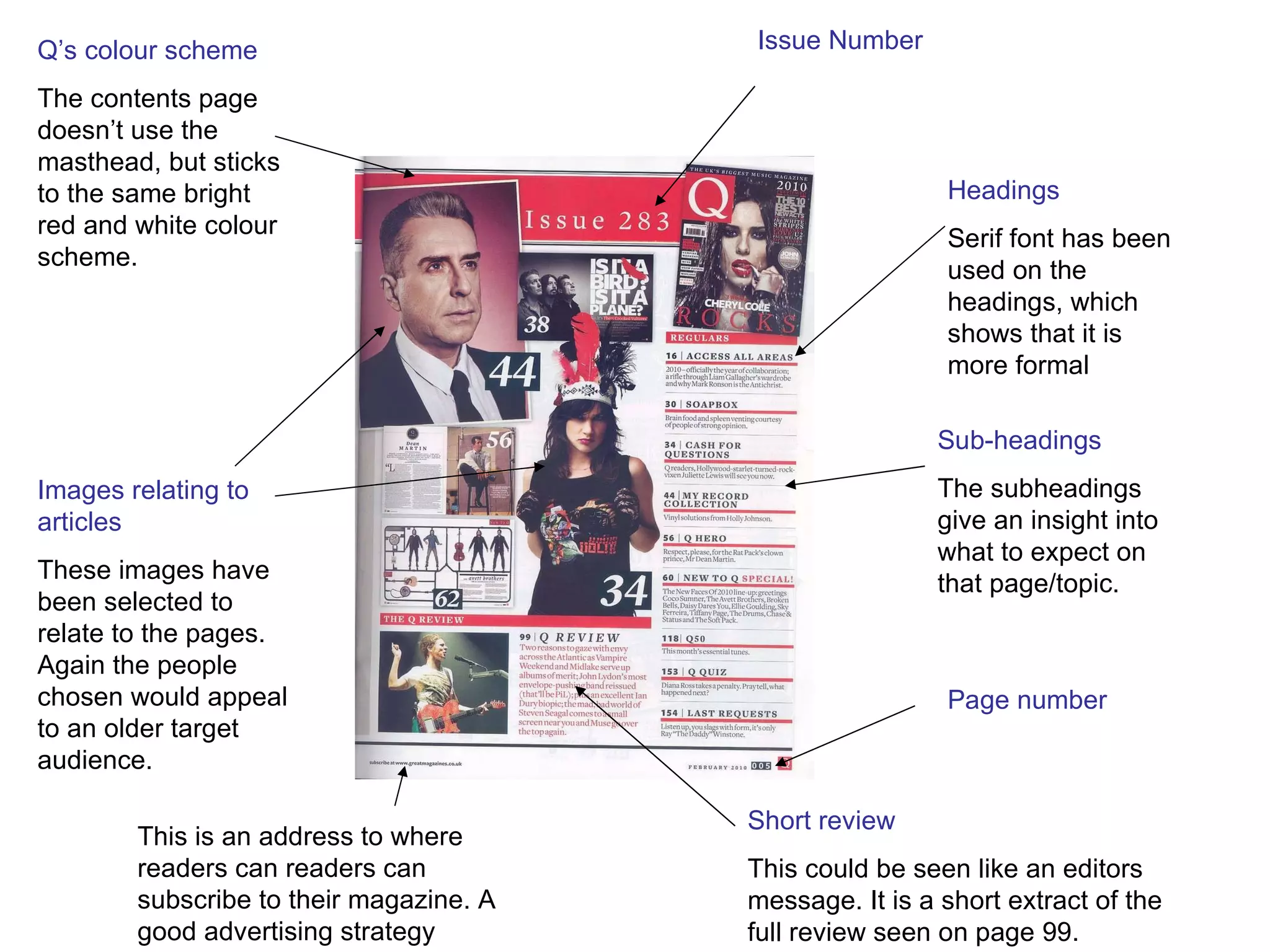 Issue Number Headings Serif font has been used on the headings, which shows that it is more formal Sub-headings The subheadings give an insight into what to expect on that page/topic. Images relating to articles These images have been selected to relate to the pages. Again the people chosen would appeal to an older target audience. Short review This could be seen like an editors message. It is a short extract of the full review seen on page 99. Q’s colour scheme The contents page doesn’t use the masthead, but sticks to the same bright red and white colour scheme.  Page number This is an address to where readers can readers can subscribe to their magazine. A good advertising strategy 