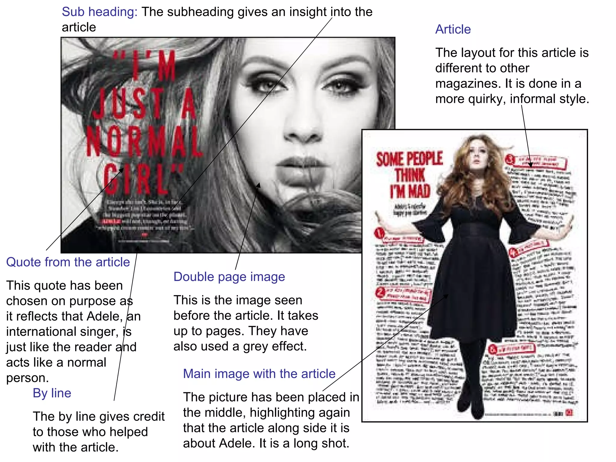 Double page image This is the image seen before the article. It takes up to pages. They have also used a grey effect.  Quote from the article This quote has been chosen on purpose as it reflects that Adele, an international singer, is just like the reader and acts like a normal person. Article The layout for this article is different to other magazines. It is done in a more quirky, informal style. By line The by line gives credit to those who helped with the article. Sub heading:  The subheading gives an insight into the article Main image with the article The picture has been placed in the middle, highlighting again that the article along side it is about Adele. It is a long shot. 
