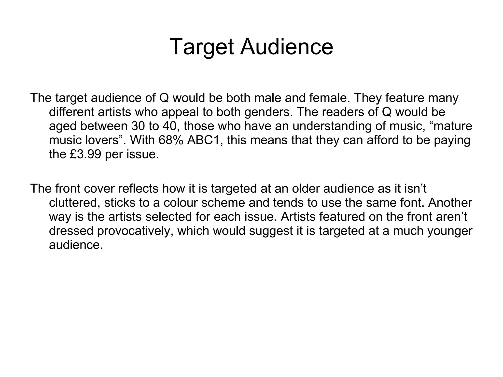 Target Audience The target audience of Q would be both male and female. They feature many different artists who appeal to both genders. The readers of Q would be aged between 30 to 40, those who have an understanding of music, “mature music lovers”. With 68% ABC1, this means that they can afford to be paying the £3.99 per issue.  The front cover reflects how it is targeted at an older audience as it isn’t cluttered, sticks to a colour scheme and tends to use the same font. Another way is the artists selected for each issue. Artists featured on the front aren’t dressed provocatively, which would suggest it is targeted at a much younger audience.  