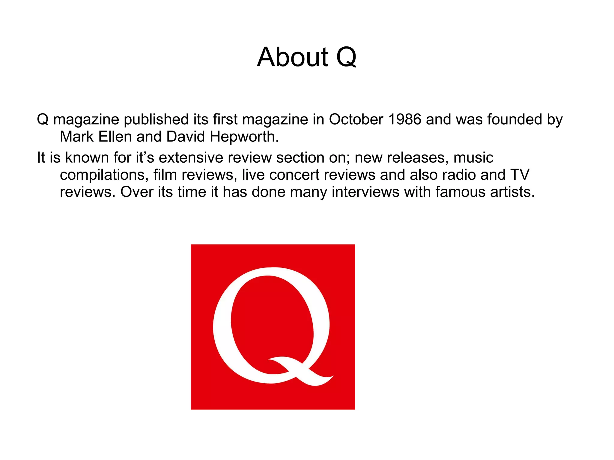 About Q Q magazine published its first magazine in October 1986 and was founded by Mark Ellen and David Hepworth. It is known for it’s extensive review section on; new releases, music compilations, film reviews, live concert reviews and also radio and TV reviews. Over its time it has done many interviews with famous artists.  