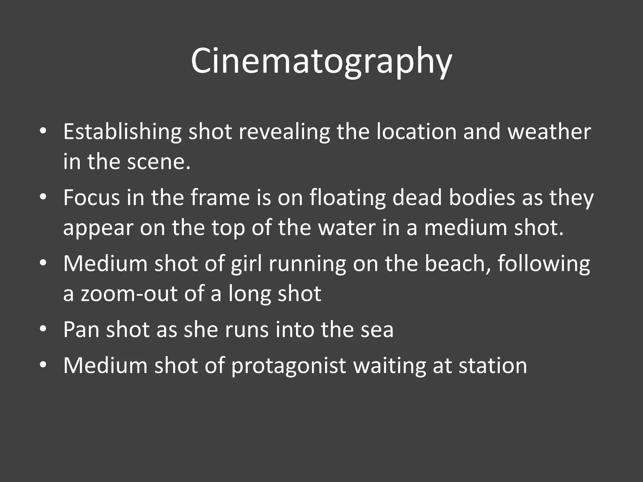 Cinematography
• Establishing shot revealing the location and weather
in the scene.
• Focus in the frame is on floating dead bodies as they
appear on the top of the water in a medium shot.
• Medium shot of girl running on the beach, following
a zoom-out of a long shot
• Pan shot as she runs into the sea
• Medium shot of protagonist waiting at station

 