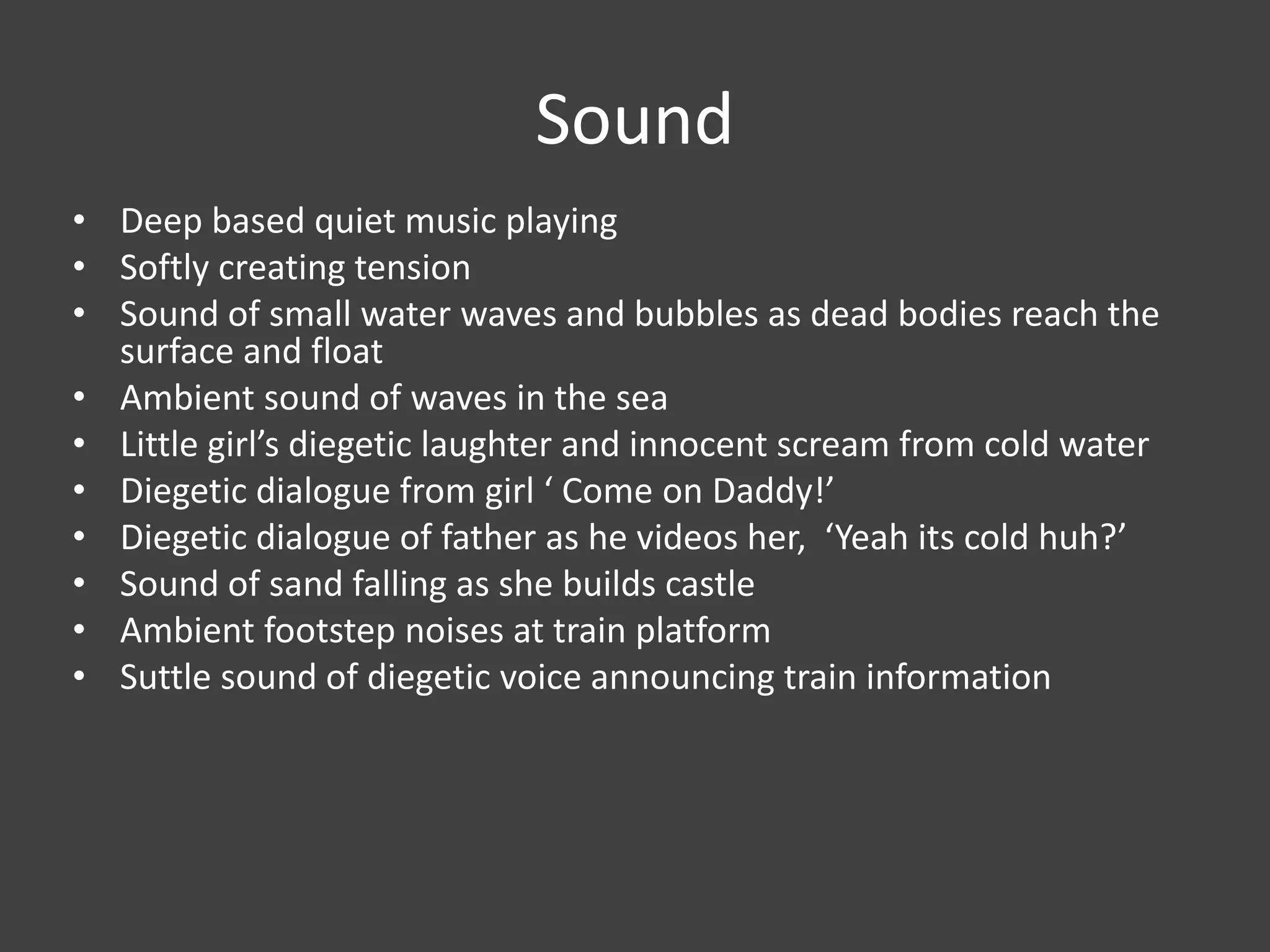 Sound
• Deep based quiet music playing
• Softly creating tension
• Sound of small water waves and bubbles as dead bodies reach the
surface and float
• Ambient sound of waves in the sea
• Little girl’s diegetic laughter and innocent scream from cold water
• Diegetic dialogue from girl ‘ Come on Daddy!’
• Diegetic dialogue of father as he videos her, ‘Yeah its cold huh?’
• Sound of sand falling as she builds castle
• Ambient footstep noises at train platform
• Suttle sound of diegetic voice announcing train information

 