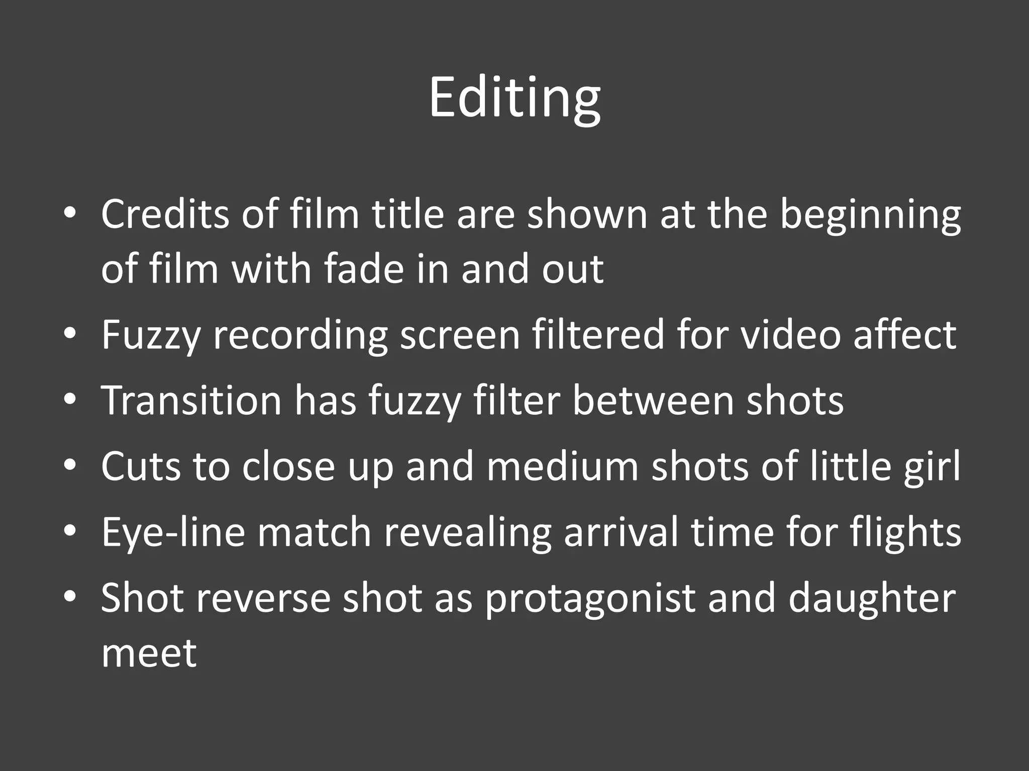 Editing
• Credits of film title are shown at the beginning
of film with fade in and out
• Fuzzy recording screen filtered for video affect
• Transition has fuzzy filter between shots
• Cuts to close up and medium shots of little girl
• Eye-line match revealing arrival time for flights
• Shot reverse shot as protagonist and daughter
meet

 