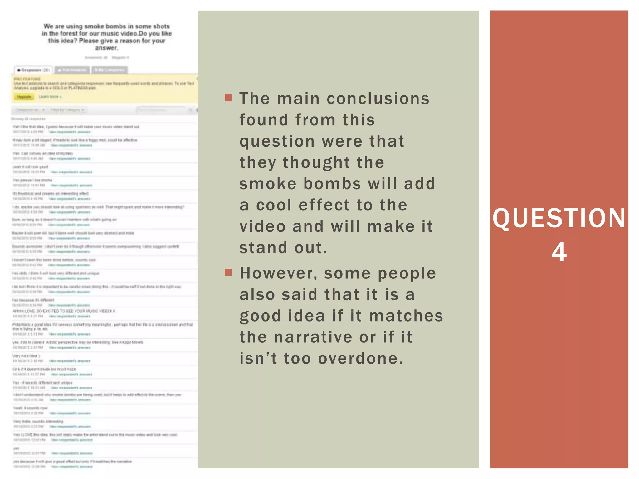  The main conclusions
found from this
question were that
they thought the
smoke bombs will add
a cool effect to the
video and will make it
stand out.
 However, some people
also said that it is a
good idea if it matches
the narrative or if it
isn’t too overdone.
QUESTION
4
 