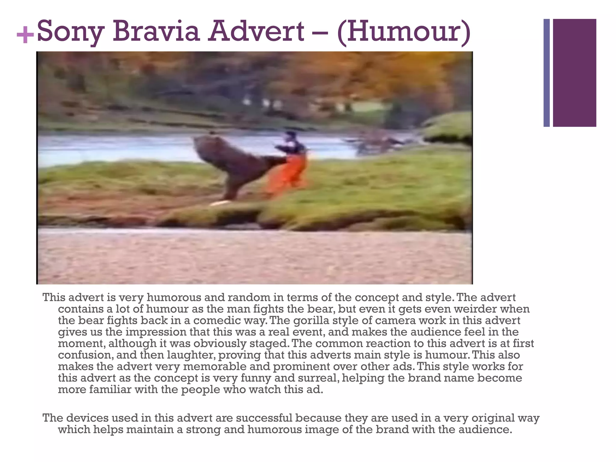 +Sony Bravia Advert – (Humour)
This advert is very humorous and random in terms of the concept and style.The advert
contains a lot of humour as the man fights the bear, but even it gets even weirder when
the bear fights back in a comedic way.The gorilla style of camera work in this advert
gives us the impression that this was a real event, and makes the audience feel in the
moment, although it was obviously staged.The common reaction to this advert is at first
confusion,and then laughter, proving that this adverts main style is humour.This also
makes the advert very memorable and prominent over other ads.This style works for
this advert as the concept is very funny and surreal,helping the brand name become
more familiar with the people who watch this ad.
The devices used in this advert are successful because they are used in a very original way
which helps maintain a strong and humorous image of the brand with the audience.
 