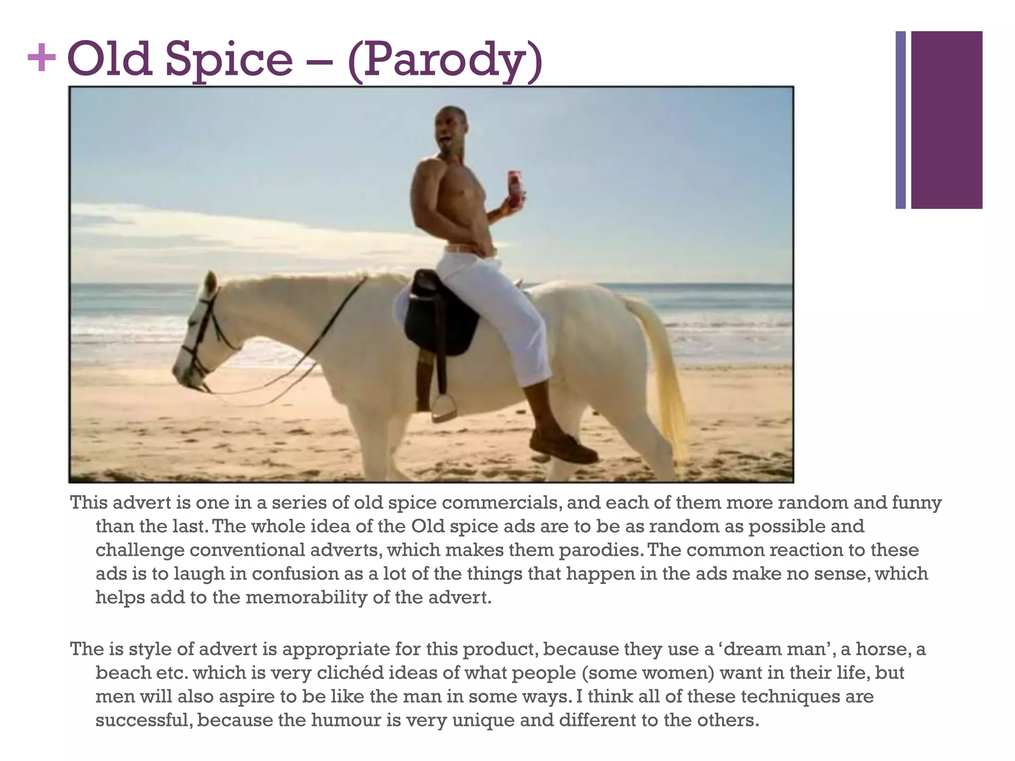 +Old Spice – (Parody)
This advert is one in a series of old spice commercials, and each of them more random and funny
than the last.The whole idea of the Old spice ads are to be as random as possible and
challenge conventional adverts, which makes them parodies.The common reaction to these
ads is to laugh in confusion as a lot of the things that happen in the ads make no sense,which
helps add to the memorability of the advert.
The is style of advert is appropriate for this product, because they use a ‘dream man’, a horse, a
beach etc. which is very clichéd ideas of what people (some women) want in their life, but
men will also aspire to be like the man in some ways. I think all of these techniques are
successful,because the humour is very unique and different to the others.
 
