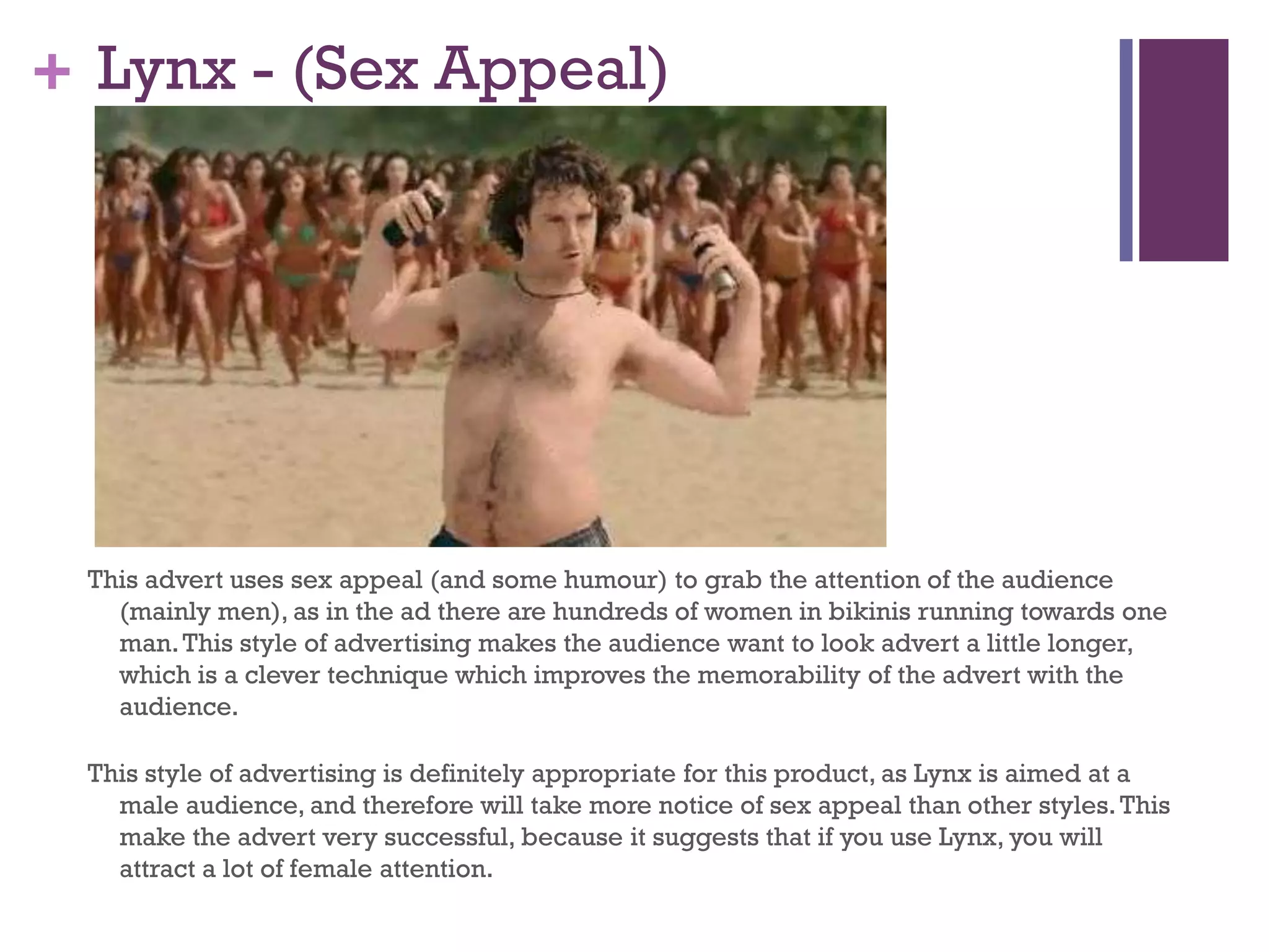 + Lynx - (Sex Appeal)
This advert uses sex appeal (and some humour) to grab the attention of the audience
(mainly men), as in the ad there are hundreds of women in bikinis running towards one
man.This style of advertising makes the audience want to look advert a little longer,
which is a clever technique which improves the memorability of the advert with the
audience.
This style of advertising is definitely appropriate for this product, as Lynx is aimed at a
male audience, and therefore will take more notice of sex appeal than other styles.This
make the advert very successful, because it suggests that if you use Lynx, you will
attract a lot of female attention.
 