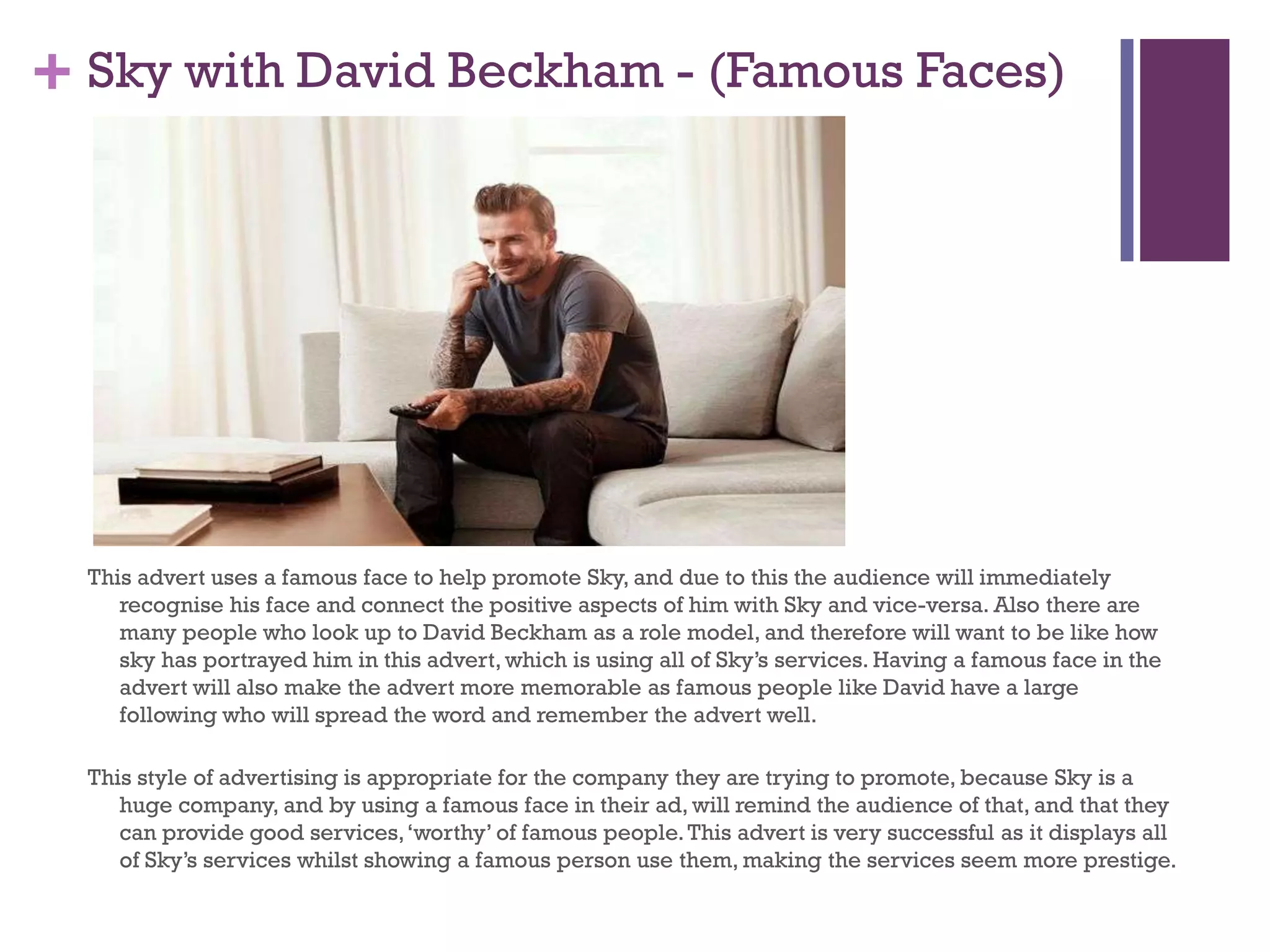 + Sky with David Beckham - (Famous Faces)
This advert uses a famous face to help promote Sky, and due to this the audience will immediately
recognise his face and connect the positive aspects of him with Sky and vice-versa. Also there are
many people who look up to David Beckham as a role model, and therefore will want to be like how
sky has portrayed him in this advert, which is using all of Sky’s services. Having a famous face in the
advert will also make the advert more memorable as famous people like David have a large
following who will spread the word and remember the advert well.
This style of advertising is appropriate for the company they are trying to promote, because Sky is a
huge company, and by using a famous face in their ad, will remind the audience of that, and that they
can provide good services,‘worthy’ of famous people.This advert is very successful as it displays all
of Sky’s services whilst showing a famous person use them, making the services seem more prestige.
 