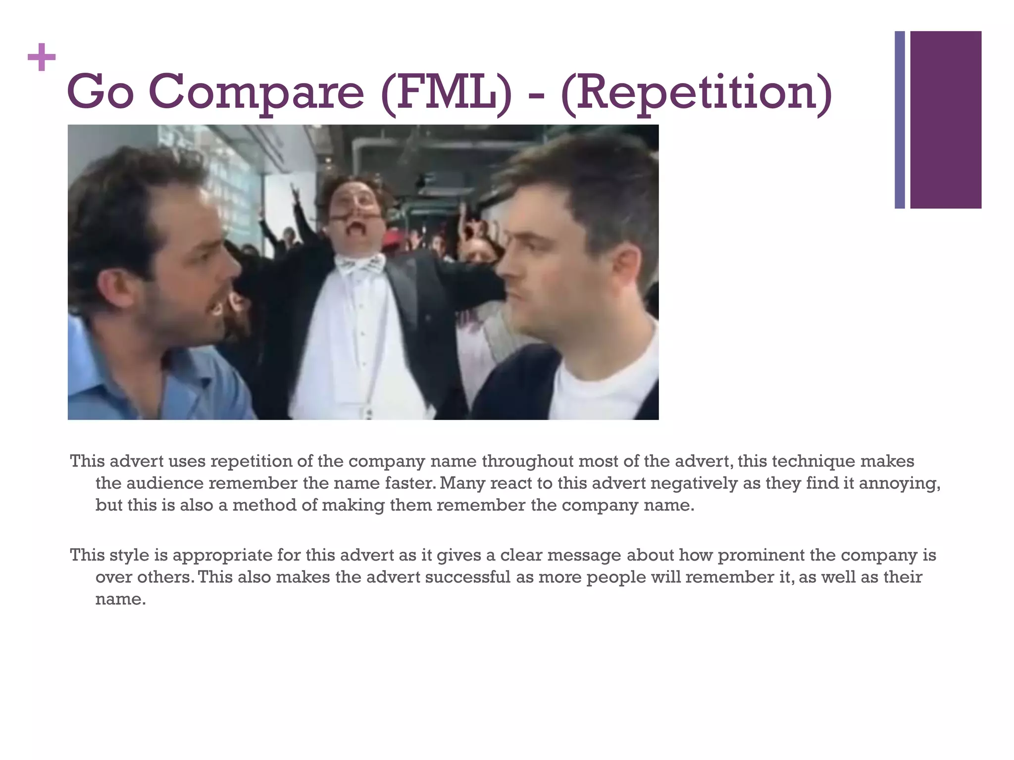 +
Go Compare (FML) - (Repetition)
This advert uses repetition of the company name throughout most of the advert, this technique makes
the audience remember the name faster. Many react to this advert negatively as they find it annoying,
but this is also a method of making them remember the company name.
This style is appropriate for this advert as it gives a clear message about how prominent the company is
over others.This also makes the advert successful as more people will remember it, as well as their
name.
 