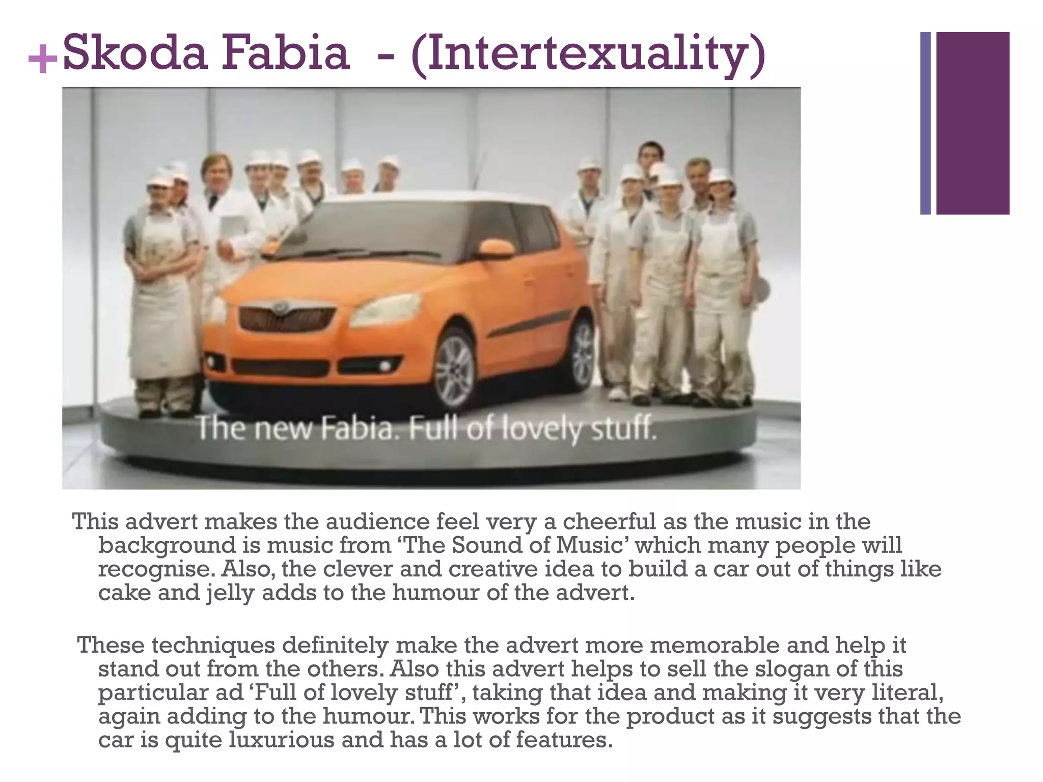 +Skoda Fabia - (Intertexuality)
This advert makes the audience feel very a cheerful as the music in the
background is music from ‘The Sound of Music’ which many people will
recognise. Also, the clever and creative idea to build a car out of things like
cake and jelly adds to the humour of the advert.
These techniques definitely make the advert more memorable and help it
stand out from the others. Also this advert helps to sell the slogan of this
particular ad ‘Full of lovely stuff’, taking that idea and making it very literal,
again adding to the humour.This works for the product as it suggests that the
car is quite luxurious and has a lot of features.
 