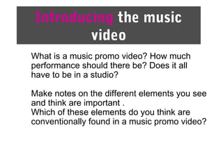 Introducing the music
video
What is a music promo video? How much
performance should there be? Does it all
have to be in a studio?
Make notes on the different elements you see
and think are important .
Which of these elements do you think are
conventionally found in a music promo video?
 