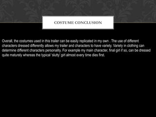 COSTUME CONCLUSION
Overall, the costumes used in this trailer can be easily replicated in my own . The use of different
characters dressed differently allows my trailer and characters to have variety. Variety in clothing can
determine different characters personality. For example my main character, final girl if so, can be dressed
quite maturely whereas the typical ‘slutty’ girl almost every time dies first.
 