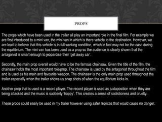 PROPS
The props which have been used in the trailer all play an important role in the final film. For example we
are first introduced to a mini van, the mini van in which is there vehicle to the destination. However, we
are lead to believe that this vehicle is in full working condition, which in fact may not be the case during
the equilibrium. The mini van has been used as a prop so the audience is clearly shown that the
antagonist is smart enough to jeopardise their ‘get away car’.
Secondly, the main prop overall would have to be the famous chainsaw. Given the title of the film, the
chainsaw holds the most important role/prop. The chainsaw is used by the antagonist throughout the film
and is used as his main and favourite weapon. The chainsaw is the only main prop used throughout the
trailer especially when the trailer shows us snap shots of when the equilibrium kicks in.
Another prop that is used is a record player. The record player is used as juxtaposition when they are
being attacked and the music is suddenly ‘happy’. This creates a sense of sadisticness and cruelty.
These props could easily be used in my trailer however using safer replicas that would cause no danger.
 