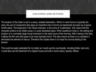 LOCATION AND SETTING
The location of the trailer is set in a weary, isolated destination. Which in most horrors is typically the
case, the use of a basement also plays an important role in horrors as basements are seen as a typical
horrific place. The basement in the Texas chainsaw is the home of ‘Leatherface’ .this means that the
character prefers to be hidden away in a quite desolated place. When equilibrium kicks in, the setting and
location is in a remotely large house (mansion) in the early hours of the morning. With it being in the dark,
it allows the film and shot types to be more typically horror. This also means as there is no outsiders it
eliminates the element of rescue. Therefore this implies there is no hope for survival adding to the
tension.
This could be easily replicated for my trailer as I could use the countryside, including fields, barns etc.
I could also use the basement of a regular house and edit in some weary ‘spooky’ effects.
 