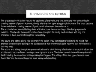 SHOTS, SOUND AND EDITING
The shot types in this trailer vary. At the beginning of the trailer, the shot types are very slow and calm
creating a sense of peace. However, shortly after the shot types staggeringly increase. The shots become
faster and shorter creating a sense of panic which also draws the audience in.
The shots start out as establishing shots which introduce the surroundings, this clearly represents
isolation. Shortly after the equilibrium has been disrupted it’s mostly medium shots with only one
character in them, demonstrating their vulnerability.
The sound and editing play a role together in the trailer. They work together in setting the mood. For
example the sound and editing at the start suggests that everything is calm however that mood doesn’t
last very long.
The sound and editing then picks up dramatically and a lot of flashing effects start to show, this allows the
shot types to become faster creating a more dynamic scene. The trailer towards the end is very dramatic
itself including the sound and editing making that happen. The editing of the shot types become more
‘horror like’ and the sound becomes more weary and disturbing.
 