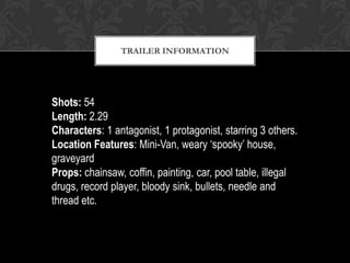 TRAILER INFORMATION
Shots: 54
Length: 2.29
Characters: 1 antagonist, 1 protagonist, starring 3 others.
Location Features: Mini-Van, weary ‘spooky’ house,
graveyard
Props: chainsaw, coffin, painting, car, pool table, illegal
drugs, record player, bloody sink, bullets, needle and
thread etc.
 