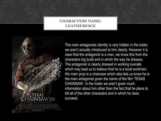 The main antagonists identity is very hidden in the trailer,
we aren’t actually introduced to him clearly. However it is
clear that the antagonist is a man, we know this from the
characters big build and in which the way he dresses.
The antagonist is clearly dressed in working overalls
which may lead us to believe that he is a local workmen.
His main prop is a chainsaw which also lets us know he is
the main antagonist given the name of the film ‘TEXAS
CHAINSAW’. In the trailer we aren’t given much
information about him other than the fact that he plans to
kill all of the other characters and in which he does
succeed.
CHARACTERS NAME:
LEATHERFACE
 