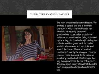 CHARACTERS NAME: HEATHER
The main protagonist is named Heather. We
are lead to believe that she is the main
character in which she has brought her
friends to her recently deceased
grandmothers house. A few shots in the
trailer are shown of heather being victimised
by the antagonist (Leatherface) including in a
coffin located in a grave yard, tied by her
wrists in a basements and simply located
around the house. We are shown that
Heather isn’t exactly the strongest character
however nor is she weak. In the trailer we
are clearly identified with Heather right the
way through whereas the rest not so much.
This once again clearly shows that she is the
main protagonist and main character in the
film.
 