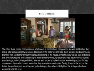 THE OTHERS.
The other three (main) characters are what seem to be Heathers companions. As well as Heather they
are all late teenagers(early twenties). However in the trailer we only see them towards the beginning in
the Mini-Van, and other times throughout the setting of the house. Straight away we are lead to believe
that these characters aren’t the straight –edge type of people, for example; they wear minimal clothes,
smoke drugs, quite disrespectful etc. We are also shown a male character wondering around finding
mysterious places which could mean that they are quite adventurous. Finally, towards the end of the
trailer, these characters are shown as quite daring as they attempt to fight of the antagonist with no
weapons what so ever.
 