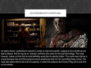 LEATHERFACE’S COSTUME.
As clearly shown, Leatherface’s costume is simply a mask and overalls. Judging by the overalls we are
lead to believe that he may be an ‘ordinary’ workmen who works for his local town/village. The mask
however, makes us think that he most definitely would like his identity hidden. This could mean that he is
a local business man and that everyone around would know that it is him committing these crimes. The
mask also allows there to be a lot of suspense, in which the audience don’t know if they are to ever find
out his identity.
 
