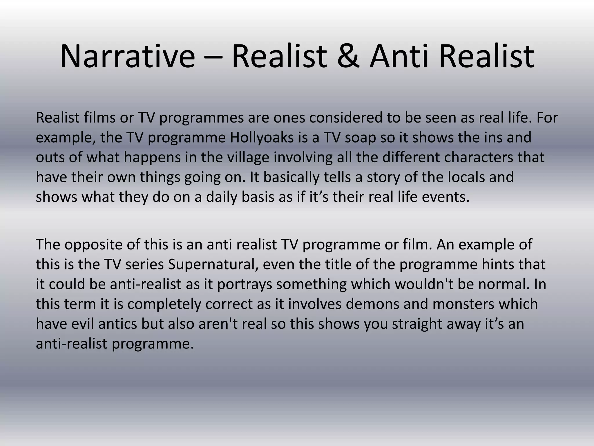 Narrative – Realist & Anti Realist
Realist films or TV programmes are ones considered to be seen as real life. For
example, the TV programme Hollyoaks is a TV soap so it shows the ins and
outs of what happens in the village involving all the different characters that
have their own things going on. It basically tells a story of the locals and
shows what they do on a daily basis as if it’s their real life events.
The opposite of this is an anti realist TV programme or film. An example of
this is the TV series Supernatural, even the title of the programme hints that
it could be anti-realist as it portrays something which wouldn't be normal. In
this term it is completely correct as it involves demons and monsters which
have evil antics but also aren't real so this shows you straight away it’s an
anti-realist programme.
 