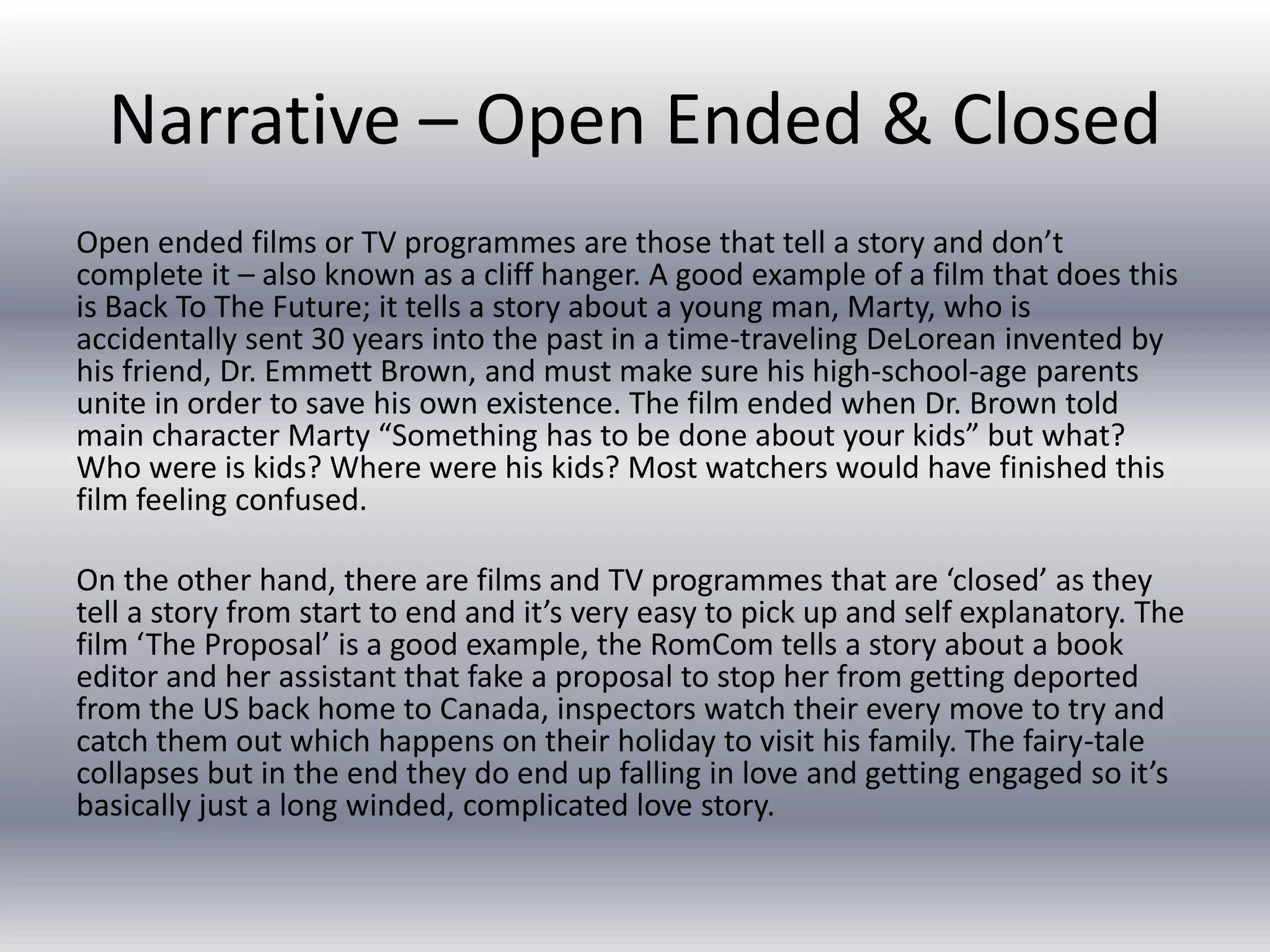 Narrative – Open Ended & Closed
Open ended films or TV programmes are those that tell a story and don’t
complete it – also known as a cliff hanger. A good example of a film that does this
is Back To The Future; it tells a story about a young man, Marty, who is
accidentally sent 30 years into the past in a time-traveling DeLorean invented by
his friend, Dr. Emmett Brown, and must make sure his high-school-age parents
unite in order to save his own existence. The film ended when Dr. Brown told
main character Marty “Something has to be done about your kids” but what?
Who were is kids? Where were his kids? Most watchers would have finished this
film feeling confused.
On the other hand, there are films and TV programmes that are ‘closed’ as they
tell a story from start to end and it’s very easy to pick up and self explanatory. The
film ‘The Proposal’ is a good example, the RomCom tells a story about a book
editor and her assistant that fake a proposal to stop her from getting deported
from the US back home to Canada, inspectors watch their every move to try and
catch them out which happens on their holiday to visit his family. The fairy-tale
collapses but in the end they do end up falling in love and getting engaged so it’s
basically just a long winded, complicated love story.
 