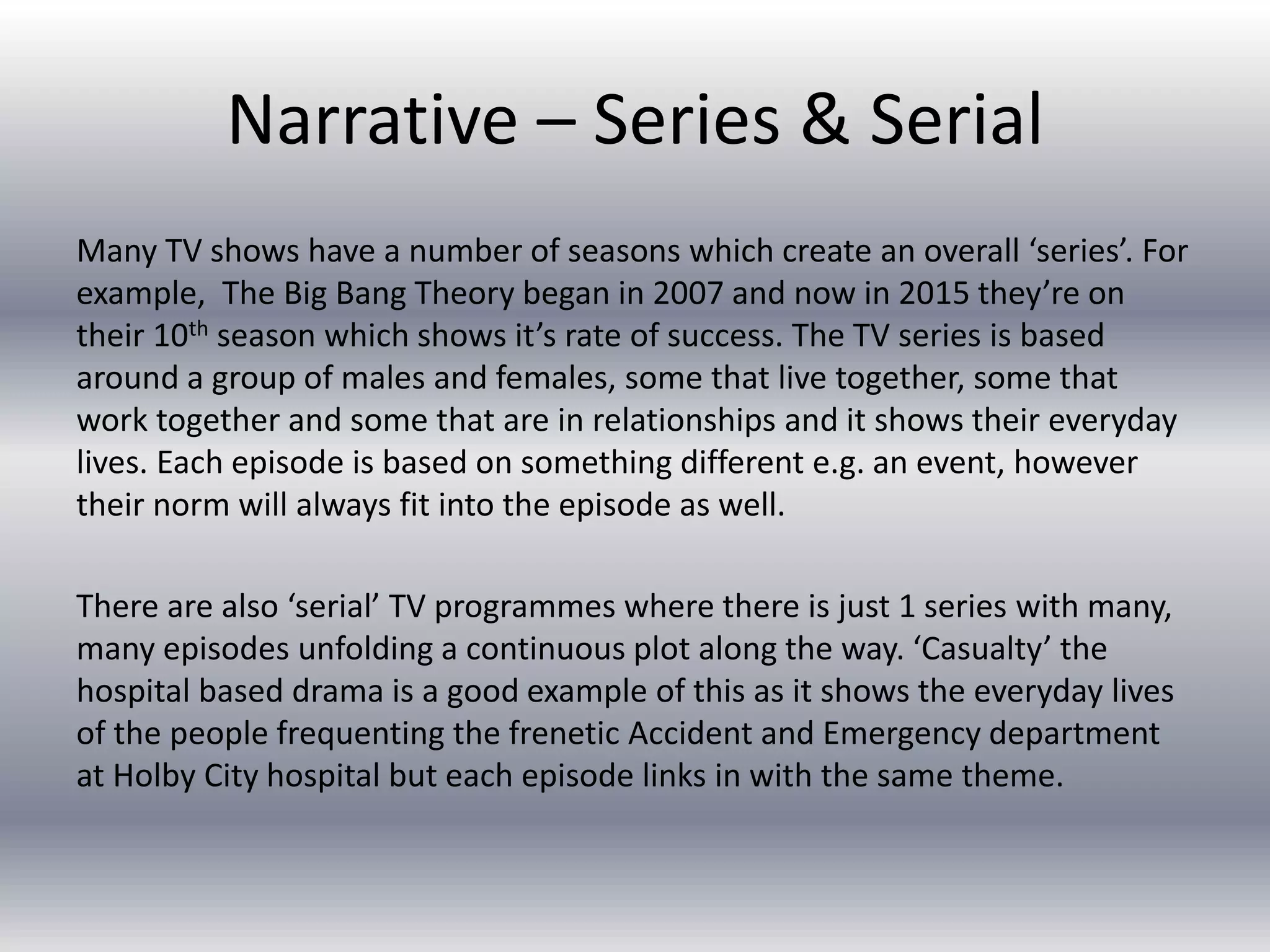 Narrative – Series & Serial
Many TV shows have a number of seasons which create an overall ‘series’. For
example, The Big Bang Theory began in 2007 and now in 2015 they’re on
their 10th season which shows it’s rate of success. The TV series is based
around a group of males and females, some that live together, some that
work together and some that are in relationships and it shows their everyday
lives. Each episode is based on something different e.g. an event, however
their norm will always fit into the episode as well.
There are also ‘serial’ TV programmes where there is just 1 series with many,
many episodes unfolding a continuous plot along the way. ‘Casualty’ the
hospital based drama is a good example of this as it shows the everyday lives
of the people frequenting the frenetic Accident and Emergency department
at Holby City hospital but each episode links in with the same theme.
 