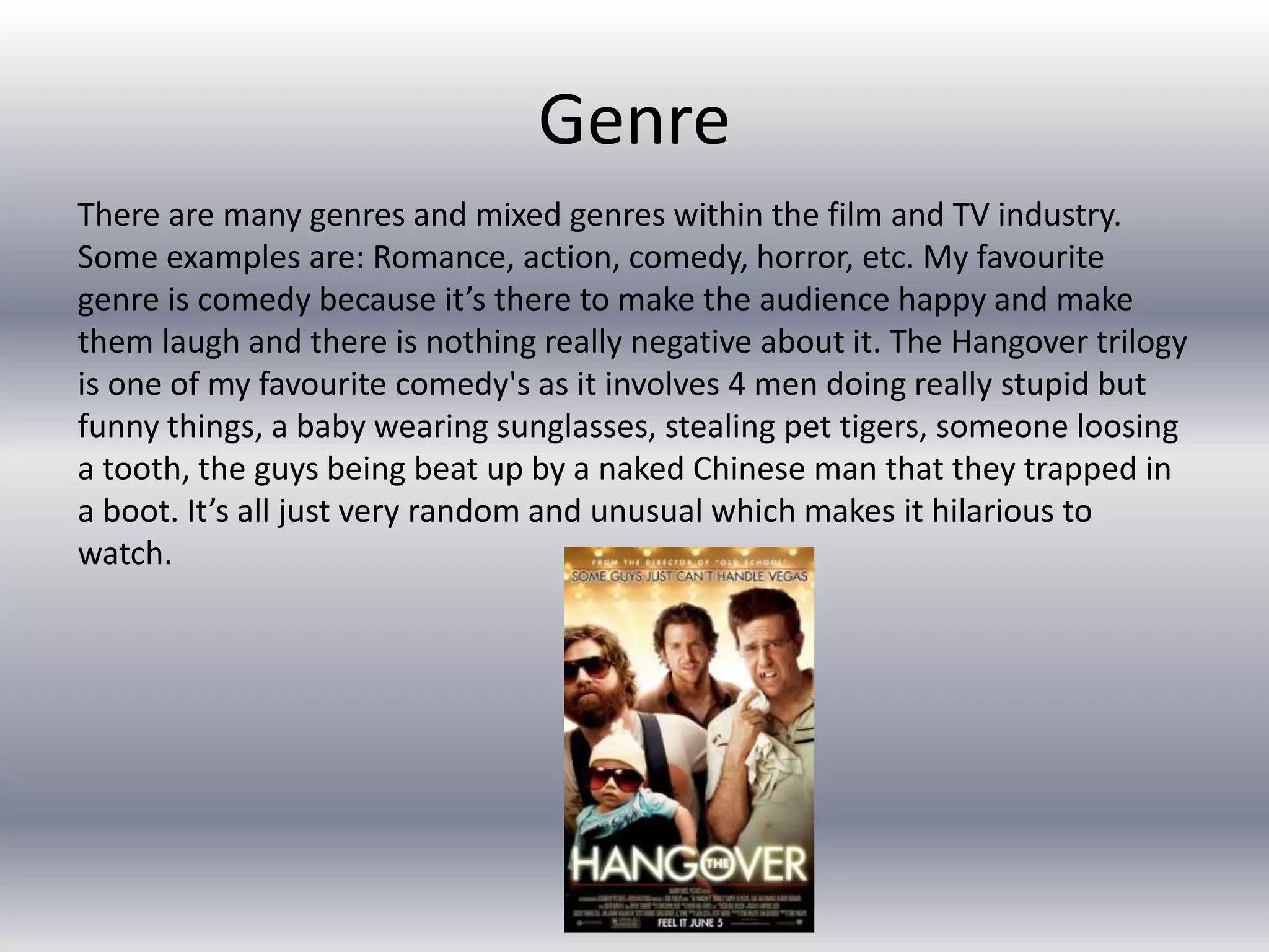 Genre
There are many genres and mixed genres within the film and TV industry.
Some examples are: Romance, action, comedy, horror, etc. My favourite
genre is comedy because it’s there to make the audience happy and make
them laugh and there is nothing really negative about it. The Hangover trilogy
is one of my favourite comedy's as it involves 4 men doing really stupid but
funny things, a baby wearing sunglasses, stealing pet tigers, someone loosing
a tooth, the guys being beat up by a naked Chinese man that they trapped in
a boot. It’s all just very random and unusual which makes it hilarious to
watch.
 