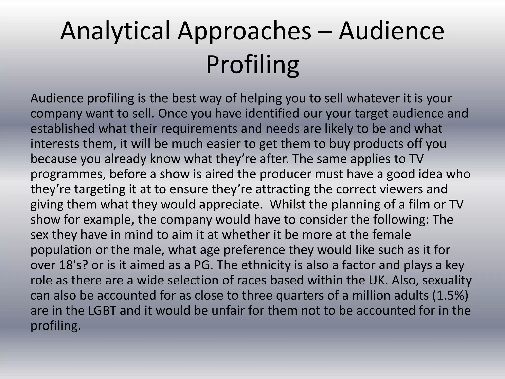 Analytical Approaches – Audience
Profiling
Audience profiling is the best way of helping you to sell whatever it is your
company want to sell. Once you have identified our your target audience and
established what their requirements and needs are likely to be and what
interests them, it will be much easier to get them to buy products off you
because you already know what they’re after. The same applies to TV
programmes, before a show is aired the producer must have a good idea who
they’re targeting it at to ensure they’re attracting the correct viewers and
giving them what they would appreciate. Whilst the planning of a film or TV
show for example, the company would have to consider the following: The
sex they have in mind to aim it at whether it be more at the female
population or the male, what age preference they would like such as it for
over 18's? or is it aimed as a PG. The ethnicity is also a factor and plays a key
role as there are a wide selection of races based within the UK. Also, sexuality
can also be accounted for as close to three quarters of a million adults (1.5%)
are in the LGBT and it would be unfair for them not to be accounted for in the
profiling.
 