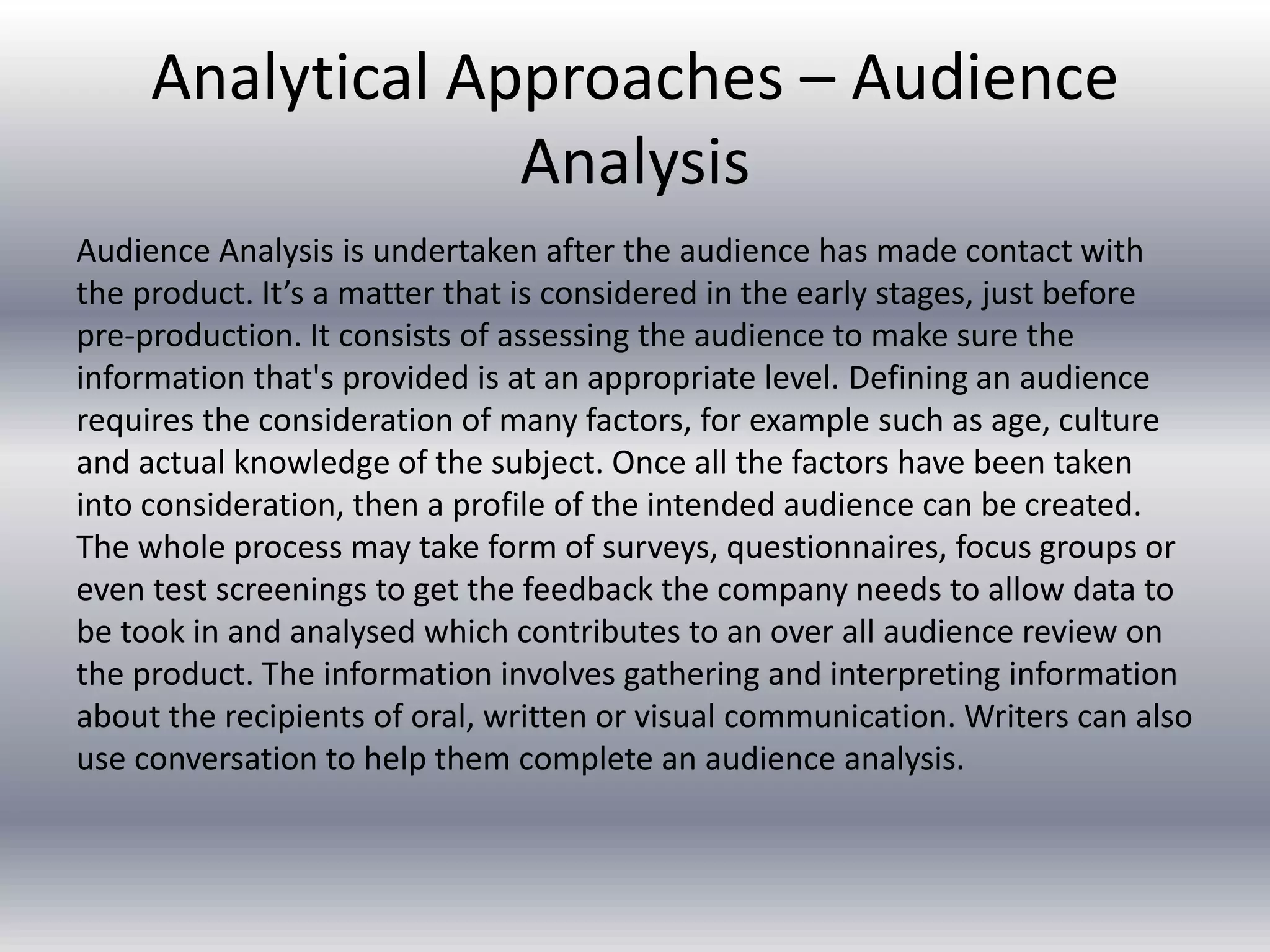 Analytical Approaches – Audience
Analysis
Audience Analysis is undertaken after the audience has made contact with
the product. It’s a matter that is considered in the early stages, just before
pre-production. It consists of assessing the audience to make sure the
information that's provided is at an appropriate level. Defining an audience
requires the consideration of many factors, for example such as age, culture
and actual knowledge of the subject. Once all the factors have been taken
into consideration, then a profile of the intended audience can be created.
The whole process may take form of surveys, questionnaires, focus groups or
even test screenings to get the feedback the company needs to allow data to
be took in and analysed which contributes to an over all audience review on
the product. The information involves gathering and interpreting information
about the recipients of oral, written or visual communication. Writers can also
use conversation to help them complete an audience analysis.
 