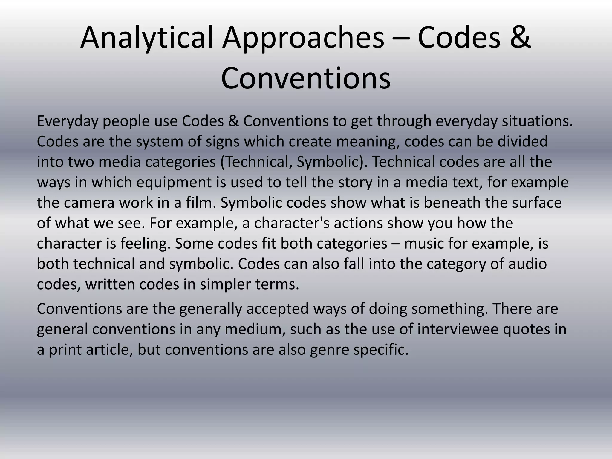 Analytical Approaches – Codes &
Conventions
Everyday people use Codes & Conventions to get through everyday situations.
Codes are the system of signs which create meaning, codes can be divided
into two media categories (Technical, Symbolic). Technical codes are all the
ways in which equipment is used to tell the story in a media text, for example
the camera work in a film. Symbolic codes show what is beneath the surface
of what we see. For example, a character's actions show you how the
character is feeling. Some codes fit both categories – music for example, is
both technical and symbolic. Codes can also fall into the category of audio
codes, written codes in simpler terms.
Conventions are the generally accepted ways of doing something. There are
general conventions in any medium, such as the use of interviewee quotes in
a print article, but conventions are also genre specific.
 