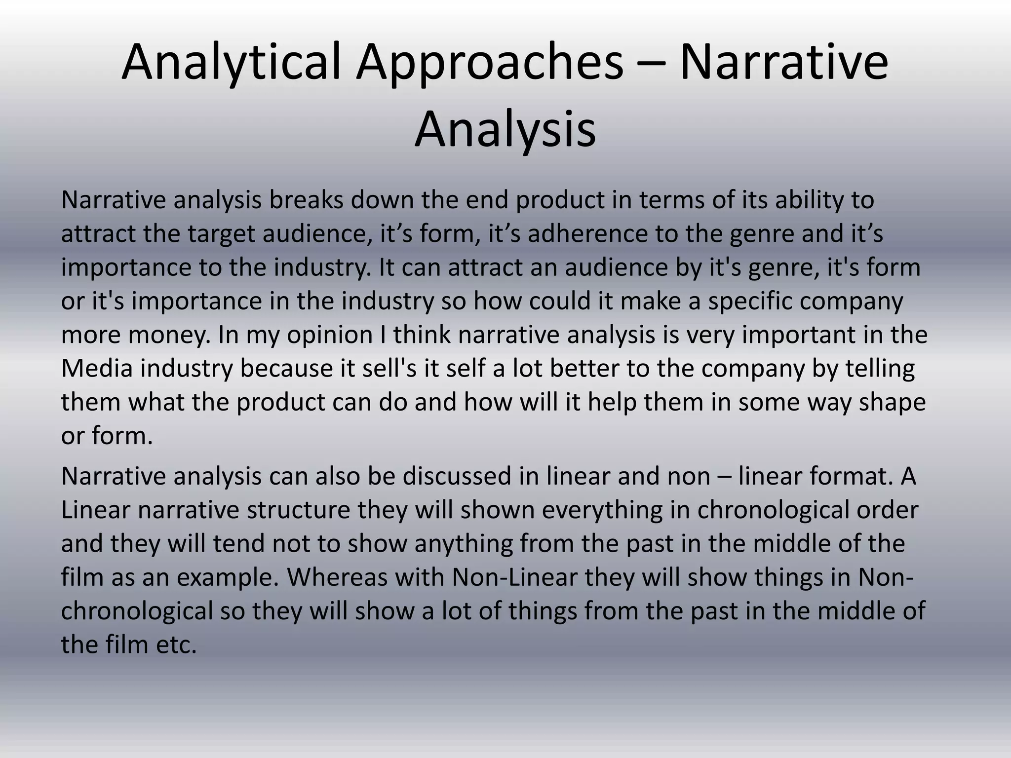 Analytical Approaches – Narrative
Analysis
Narrative analysis breaks down the end product in terms of its ability to
attract the target audience, it’s form, it’s adherence to the genre and it’s
importance to the industry. It can attract an audience by it's genre, it's form
or it's importance in the industry so how could it make a specific company
more money. In my opinion I think narrative analysis is very important in the
Media industry because it sell's it self a lot better to the company by telling
them what the product can do and how will it help them in some way shape
or form.
Narrative analysis can also be discussed in linear and non – linear format. A
Linear narrative structure they will shown everything in chronological order
and they will tend not to show anything from the past in the middle of the
film as an example. Whereas with Non-Linear they will show things in Non-
chronological so they will show a lot of things from the past in the middle of
the film etc.
 