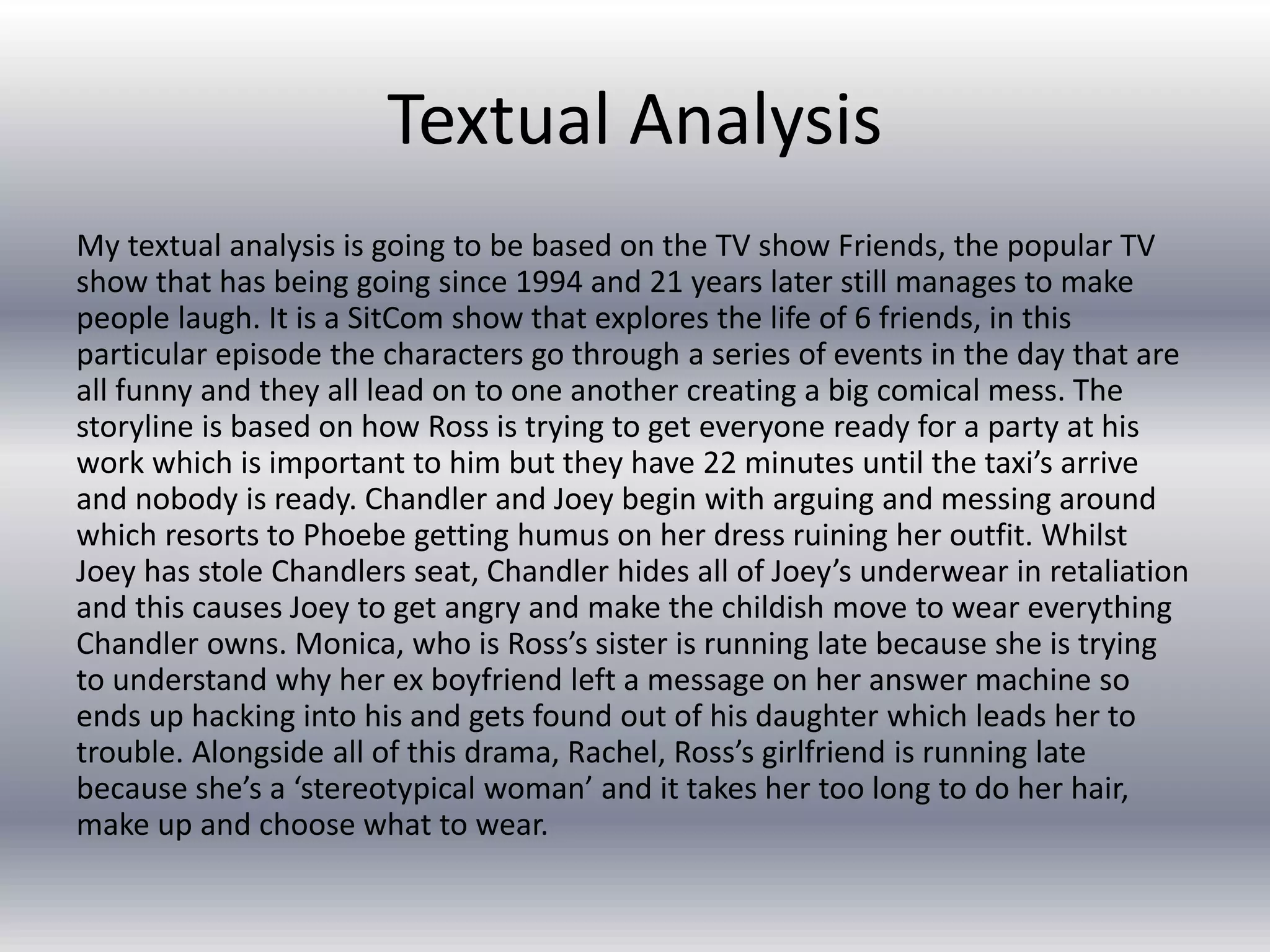 Textual Analysis
My textual analysis is going to be based on the TV show Friends, the popular TV
show that has being going since 1994 and 21 years later still manages to make
people laugh. It is a SitCom show that explores the life of 6 friends, in this
particular episode the characters go through a series of events in the day that are
all funny and they all lead on to one another creating a big comical mess. The
storyline is based on how Ross is trying to get everyone ready for a party at his
work which is important to him but they have 22 minutes until the taxi’s arrive
and nobody is ready. Chandler and Joey begin with arguing and messing around
which resorts to Phoebe getting humus on her dress ruining her outfit. Whilst
Joey has stole Chandlers seat, Chandler hides all of Joey’s underwear in retaliation
and this causes Joey to get angry and make the childish move to wear everything
Chandler owns. Monica, who is Ross’s sister is running late because she is trying
to understand why her ex boyfriend left a message on her answer machine so
ends up hacking into his and gets found out of his daughter which leads her to
trouble. Alongside all of this drama, Rachel, Ross’s girlfriend is running late
because she’s a ‘stereotypical woman’ and it takes her too long to do her hair,
make up and choose what to wear.
 