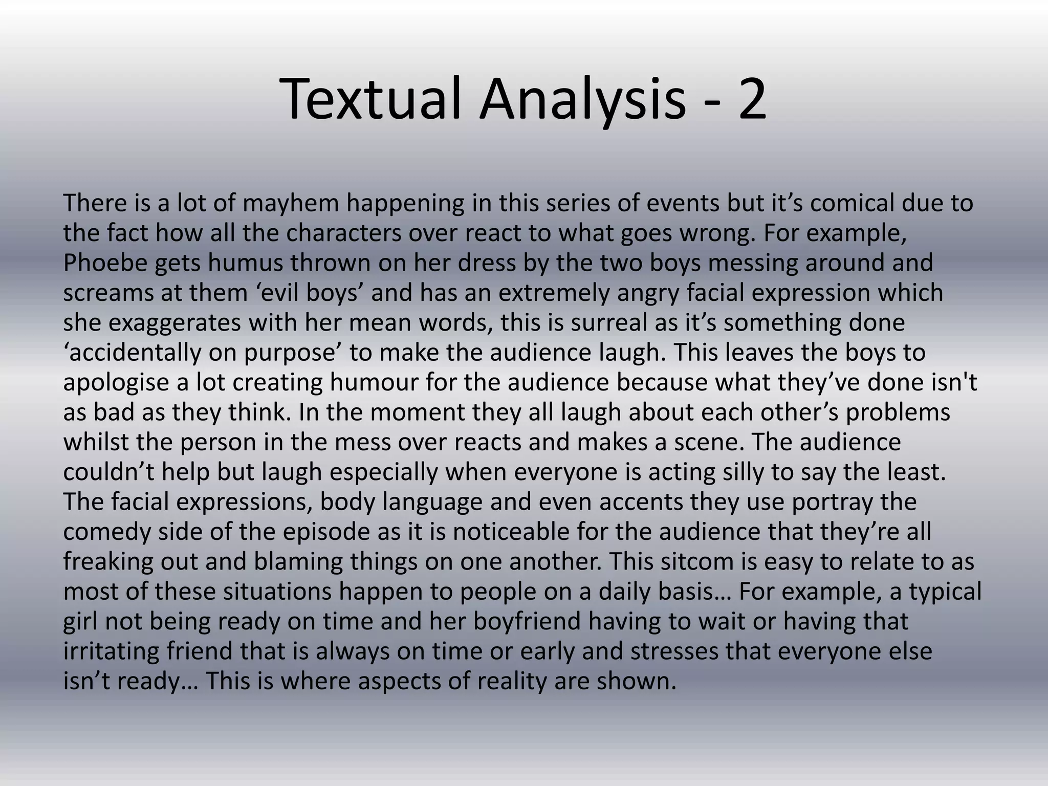 Textual Analysis - 2
There is a lot of mayhem happening in this series of events but it’s comical due to
the fact how all the characters over react to what goes wrong. For example,
Phoebe gets humus thrown on her dress by the two boys messing around and
screams at them ‘evil boys’ and has an extremely angry facial expression which
she exaggerates with her mean words, this is surreal as it’s something done
‘accidentally on purpose’ to make the audience laugh. This leaves the boys to
apologise a lot creating humour for the audience because what they’ve done isn't
as bad as they think. In the moment they all laugh about each other’s problems
whilst the person in the mess over reacts and makes a scene. The audience
couldn’t help but laugh especially when everyone is acting silly to say the least.
The facial expressions, body language and even accents they use portray the
comedy side of the episode as it is noticeable for the audience that they’re all
freaking out and blaming things on one another. This sitcom is easy to relate to as
most of these situations happen to people on a daily basis… For example, a typical
girl not being ready on time and her boyfriend having to wait or having that
irritating friend that is always on time or early and stresses that everyone else
isn’t ready… This is where aspects of reality are shown.
 