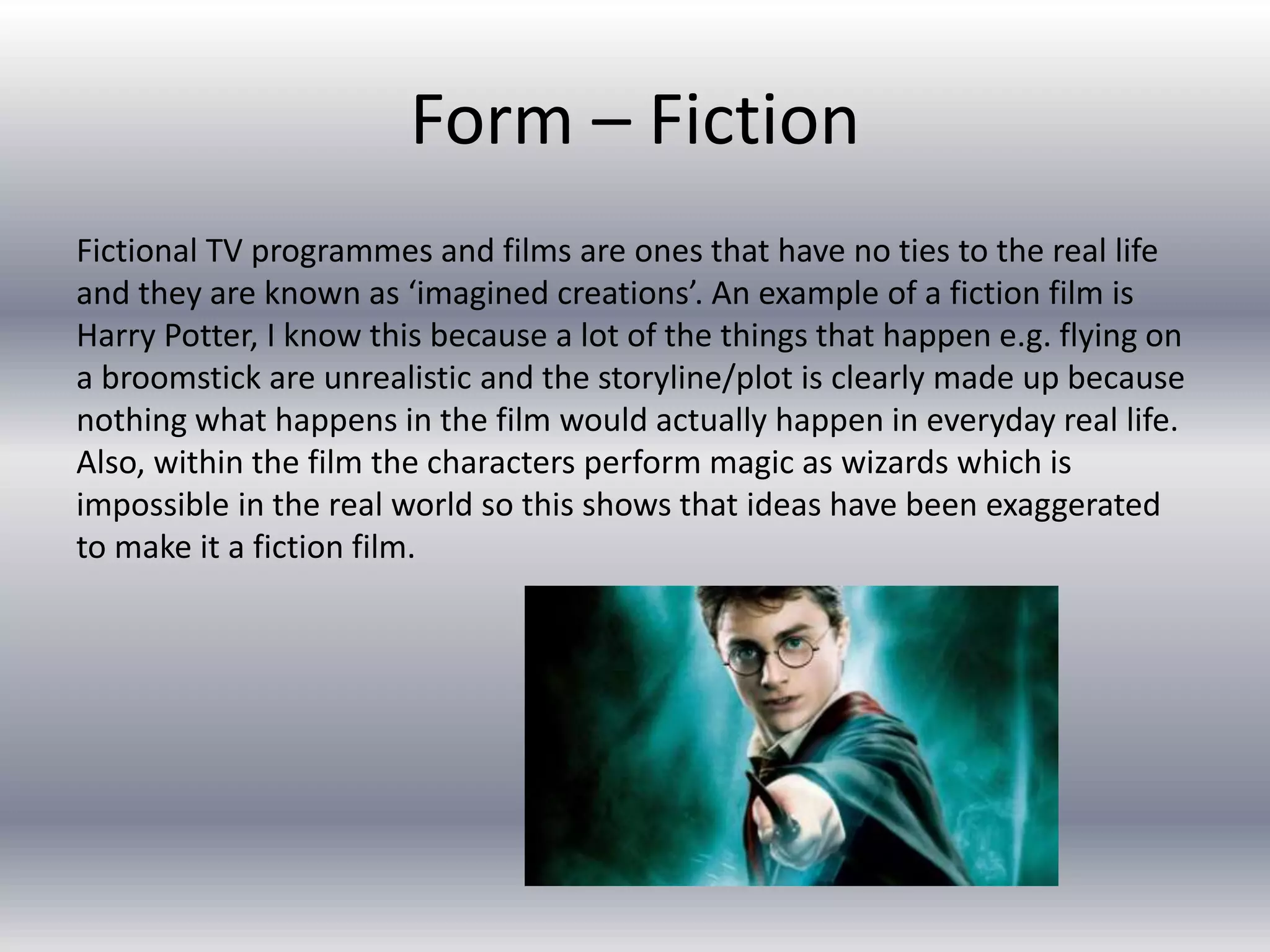Form – Fiction
Fictional TV programmes and films are ones that have no ties to the real life
and they are known as ‘imagined creations’. An example of a fiction film is
Harry Potter, I know this because a lot of the things that happen e.g. flying on
a broomstick are unrealistic and the storyline/plot is clearly made up because
nothing what happens in the film would actually happen in everyday real life.
Also, within the film the characters perform magic as wizards which is
impossible in the real world so this shows that ideas have been exaggerated
to make it a fiction film.
 