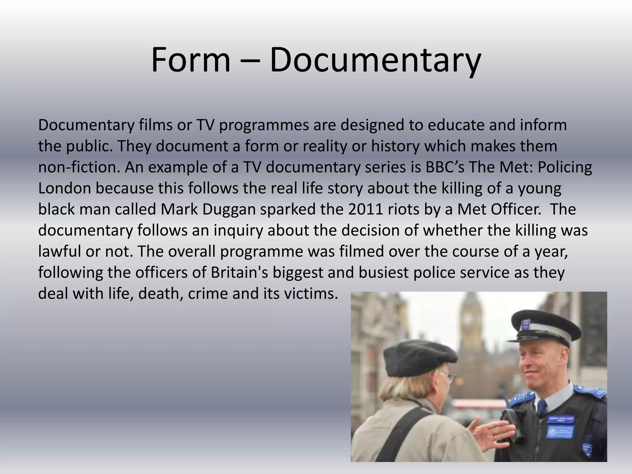 Form – Documentary
Documentary films or TV programmes are designed to educate and inform
the public. They document a form or reality or history which makes them
non-fiction. An example of a TV documentary series is BBC’s The Met: Policing
London because this follows the real life story about the killing of a young
black man called Mark Duggan sparked the 2011 riots by a Met Officer. The
documentary follows an inquiry about the decision of whether the killing was
lawful or not. The overall programme was filmed over the course of a year,
following the officers of Britain's biggest and busiest police service as they
deal with life, death, crime and its victims.
 