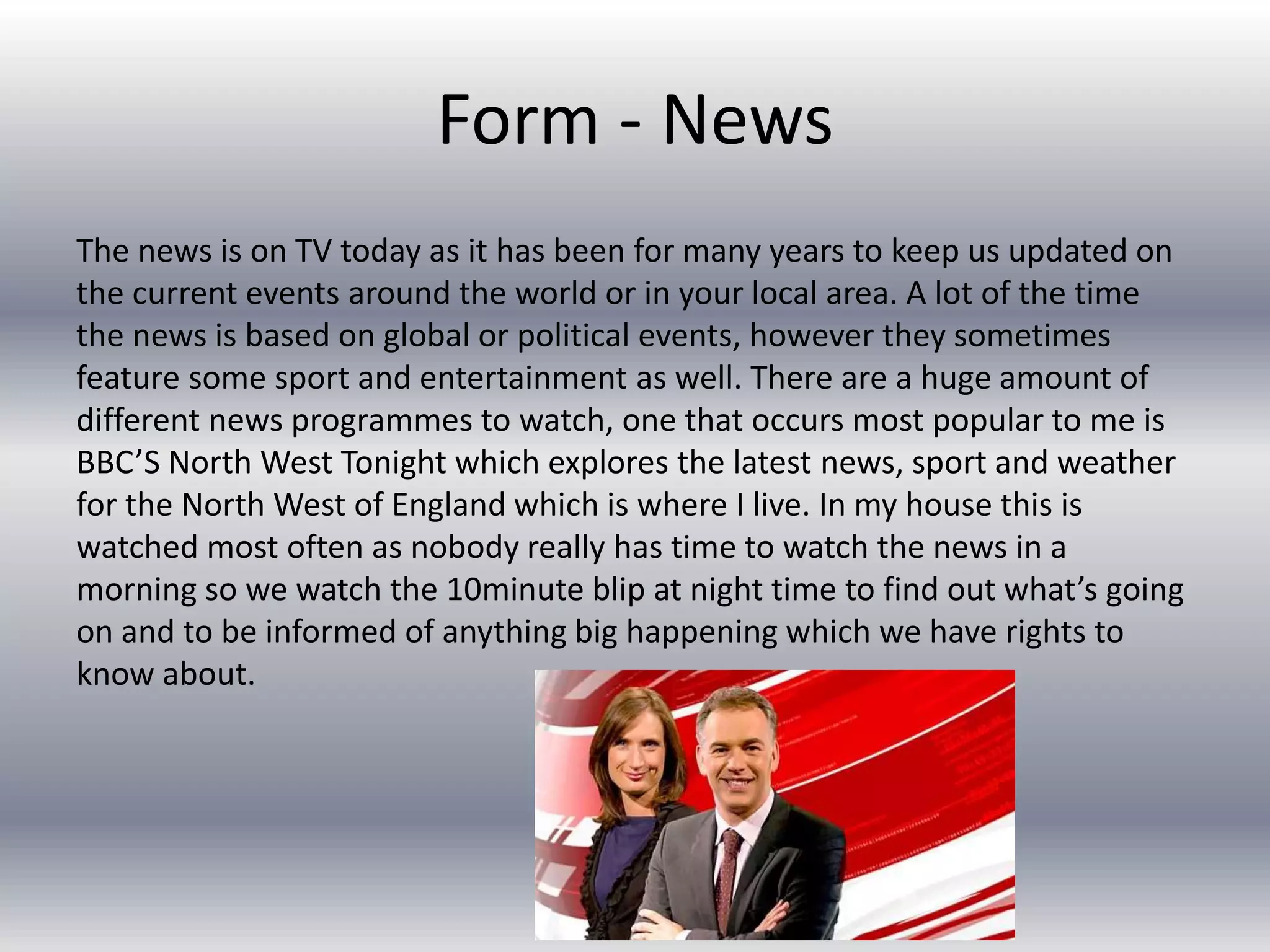 Form - News
The news is on TV today as it has been for many years to keep us updated on
the current events around the world or in your local area. A lot of the time
the news is based on global or political events, however they sometimes
feature some sport and entertainment as well. There are a huge amount of
different news programmes to watch, one that occurs most popular to me is
BBC’S North West Tonight which explores the latest news, sport and weather
for the North West of England which is where I live. In my house this is
watched most often as nobody really has time to watch the news in a
morning so we watch the 10minute blip at night time to find out what’s going
on and to be informed of anything big happening which we have rights to
know about.
 